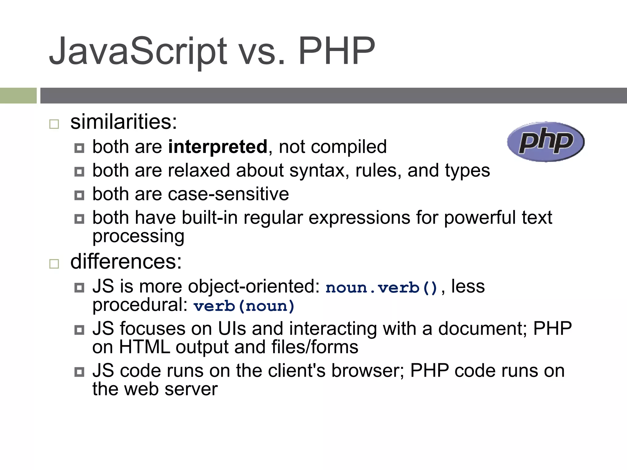JavaScript vs. PHP
   similarities:
       both are interpreted, not compiled
       both are relaxed about syntax, rules, and types
       both are case-sensitive
       both have built-in regular expressions for powerful text
        processing
   differences:
       JS is more object-oriented: noun.verb(), less
        procedural: verb(noun)
       JS focuses on UIs and interacting with a document; PHP
        on HTML output and files/forms
       JS code runs on the client's browser; PHP code runs on
        the web server
 