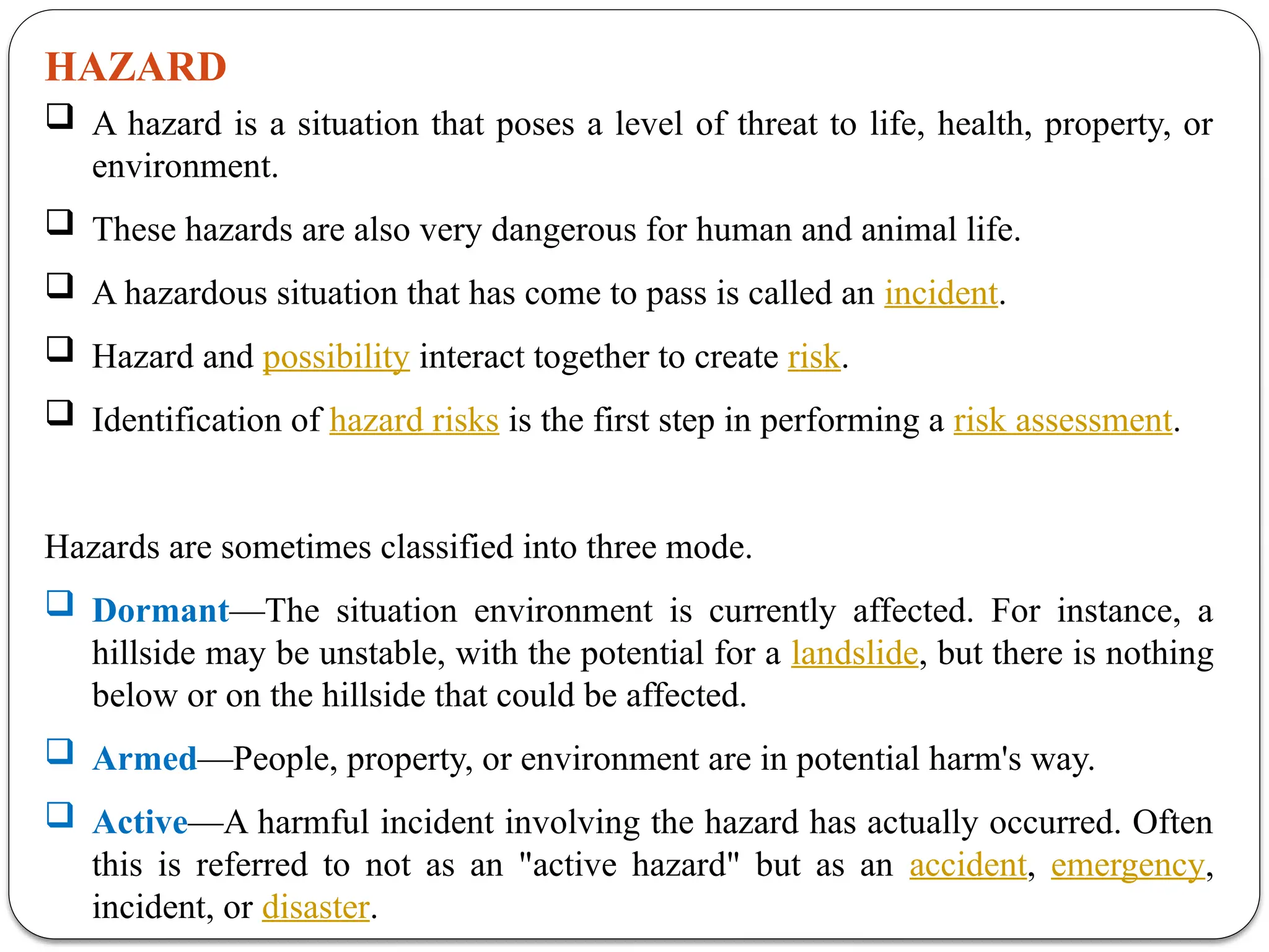HAZARD
 A hazard is a situation that poses a level of threat to life, health, property, or
environment.
 These hazards are also very dangerous for human and animal life.
 A hazardous situation that has come to pass is called an incident.
 Hazard and possibility interact together to create risk.
 Identification of hazard risks is the first step in performing a risk assessment.
Hazards are sometimes classified into three mode.
 Dormant—The situation environment is currently affected. For instance, a
hillside may be unstable, with the potential for a landslide, but there is nothing
below or on the hillside that could be affected.
 Armed—People, property, or environment are in potential harm's way.
 Active—A harmful incident involving the hazard has actually occurred. Often
this is referred to not as an "active hazard" but as an accident, emergency,
incident, or disaster.
 