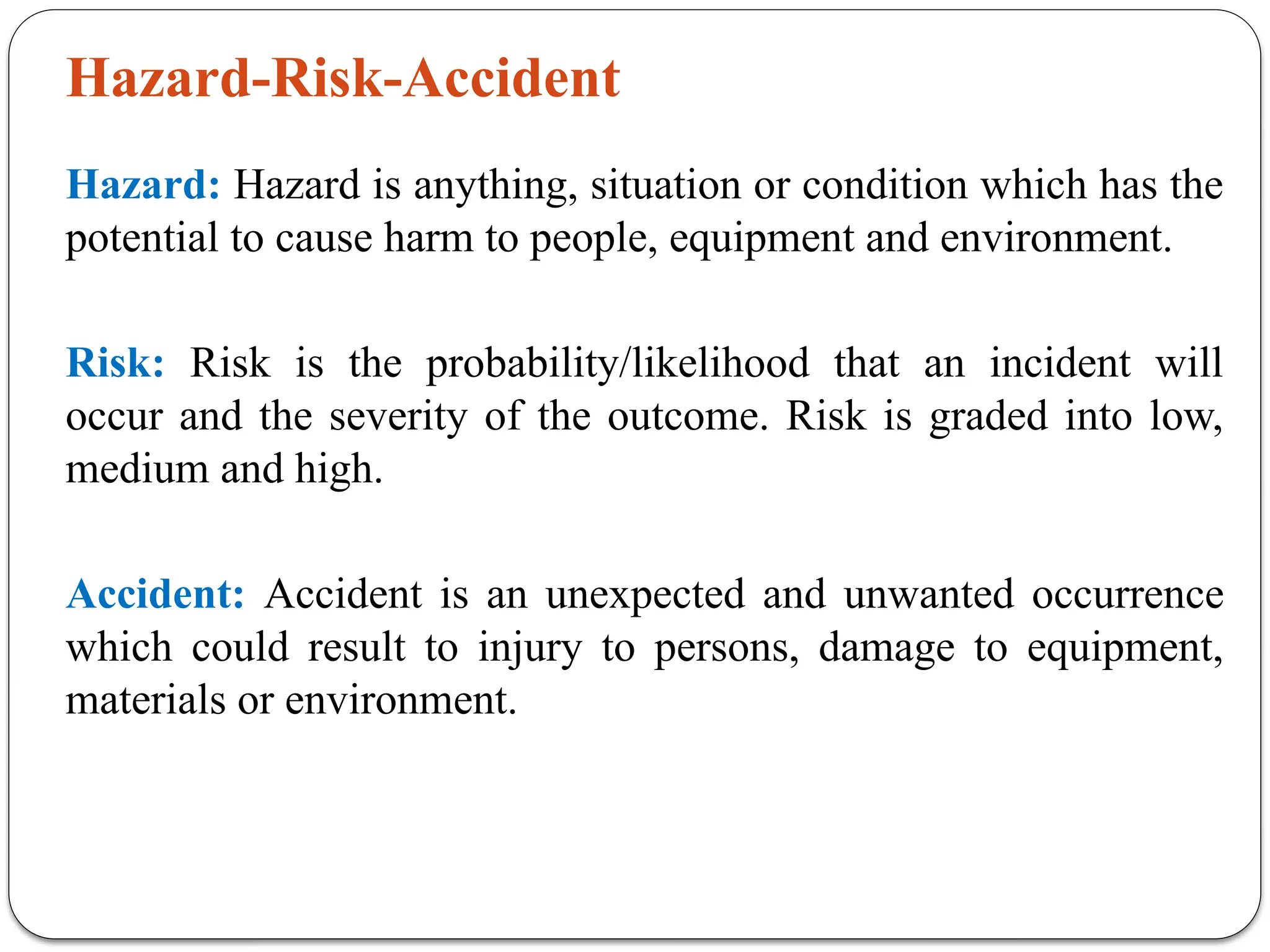 Hazard-Risk-Accident
Hazard: Hazard is anything, situation or condition which has the
potential to cause harm to people, equipment and environment.
Risk: Risk is the probability/likelihood that an incident will
occur and the severity of the outcome. Risk is graded into low,
medium and high.
Accident: Accident is an unexpected and unwanted occurrence
which could result to injury to persons, damage to equipment,
materials or environment.
 