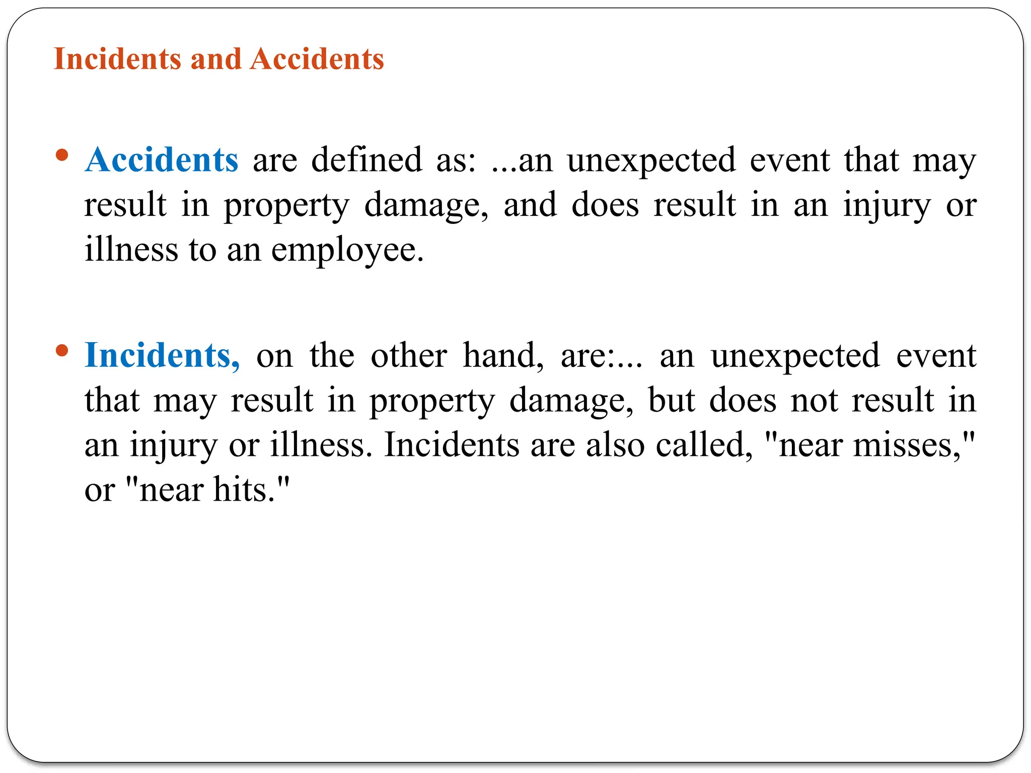 Incidents and Accidents
 Accidents are defined as: ...an unexpected event that may
result in property damage, and does result in an injury or
illness to an employee.
 Incidents, on the other hand, are:... an unexpected event
that may result in property damage, but does not result in
an injury or illness. Incidents are also called, "near misses,"
or "near hits."
 