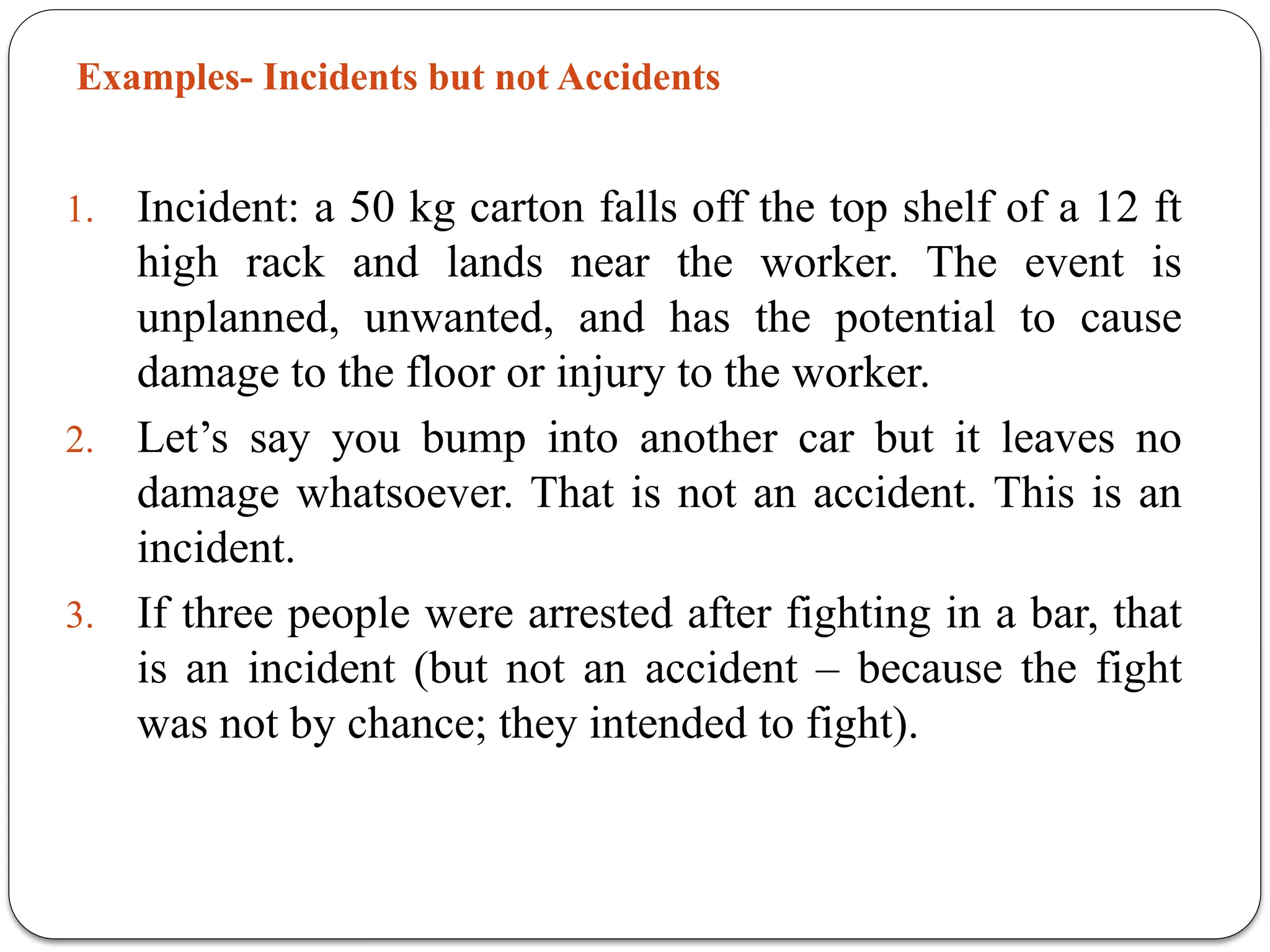 Examples- Incidents but not Accidents
1. Incident: a 50 kg carton falls off the top shelf of a 12 ft
high rack and lands near the worker. The event is
unplanned, unwanted, and has the potential to cause
damage to the floor or injury to the worker.
2. Let’s say you bump into another car but it leaves no
damage whatsoever. That is not an accident. This is an
incident.
3. If three people were arrested after fighting in a bar, that
is an incident (but not an accident – because the fight
was not by chance; they intended to fight).
 
