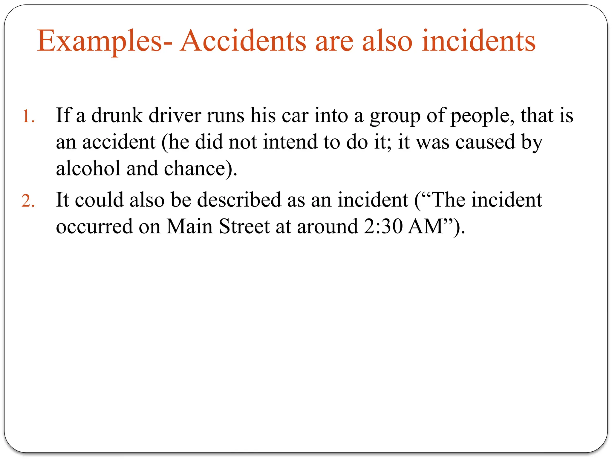 Examples- Accidents are also incidents
1. If a drunk driver runs his car into a group of people, that is
an accident (he did not intend to do it; it was caused by
alcohol and chance).
2. It could also be described as an incident (“The incident
occurred on Main Street at around 2:30 AM”).
 