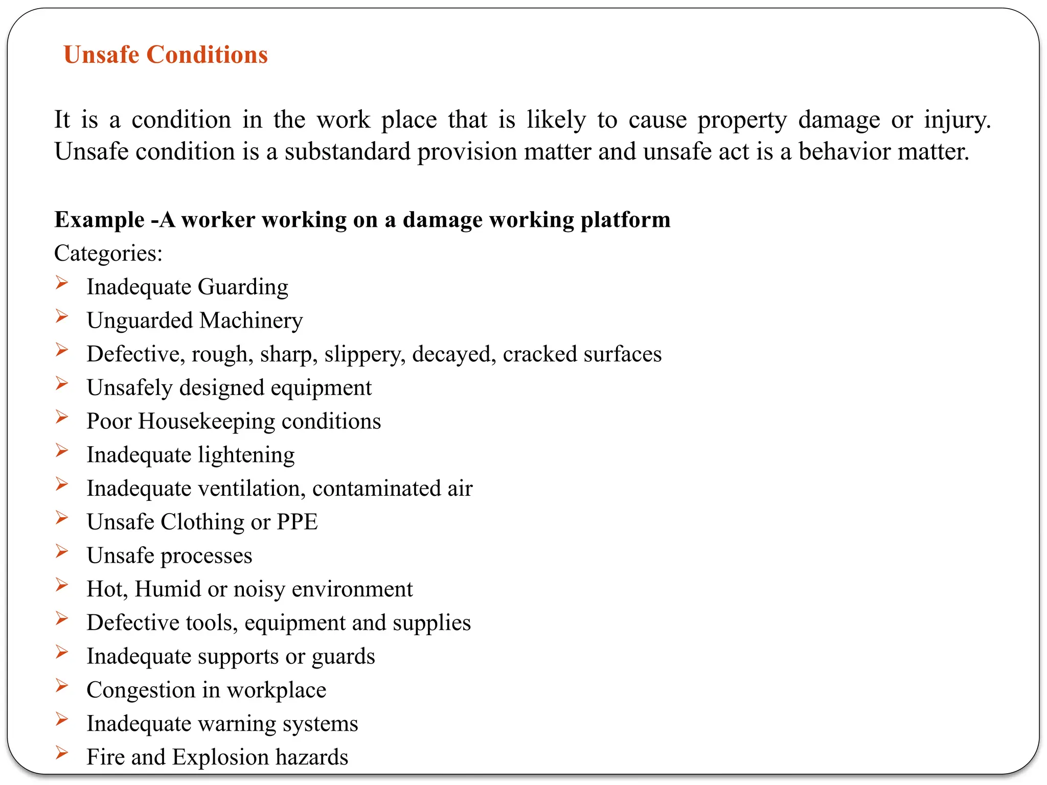 Unsafe Conditions
It is a condition in the work place that is likely to cause property damage or injury.
Unsafe condition is a substandard provision matter and unsafe act is a behavior matter.
Example -A worker working on a damage working platform
Categories:
 Inadequate Guarding
 Unguarded Machinery
 Defective, rough, sharp, slippery, decayed, cracked surfaces
 Unsafely designed equipment
 Poor Housekeeping conditions
 Inadequate lightening
 Inadequate ventilation, contaminated air
 Unsafe Clothing or PPE
 Unsafe processes
 Hot, Humid or noisy environment
 Defective tools, equipment and supplies
 Inadequate supports or guards
 Congestion in workplace
 Inadequate warning systems
 Fire and Explosion hazards
 