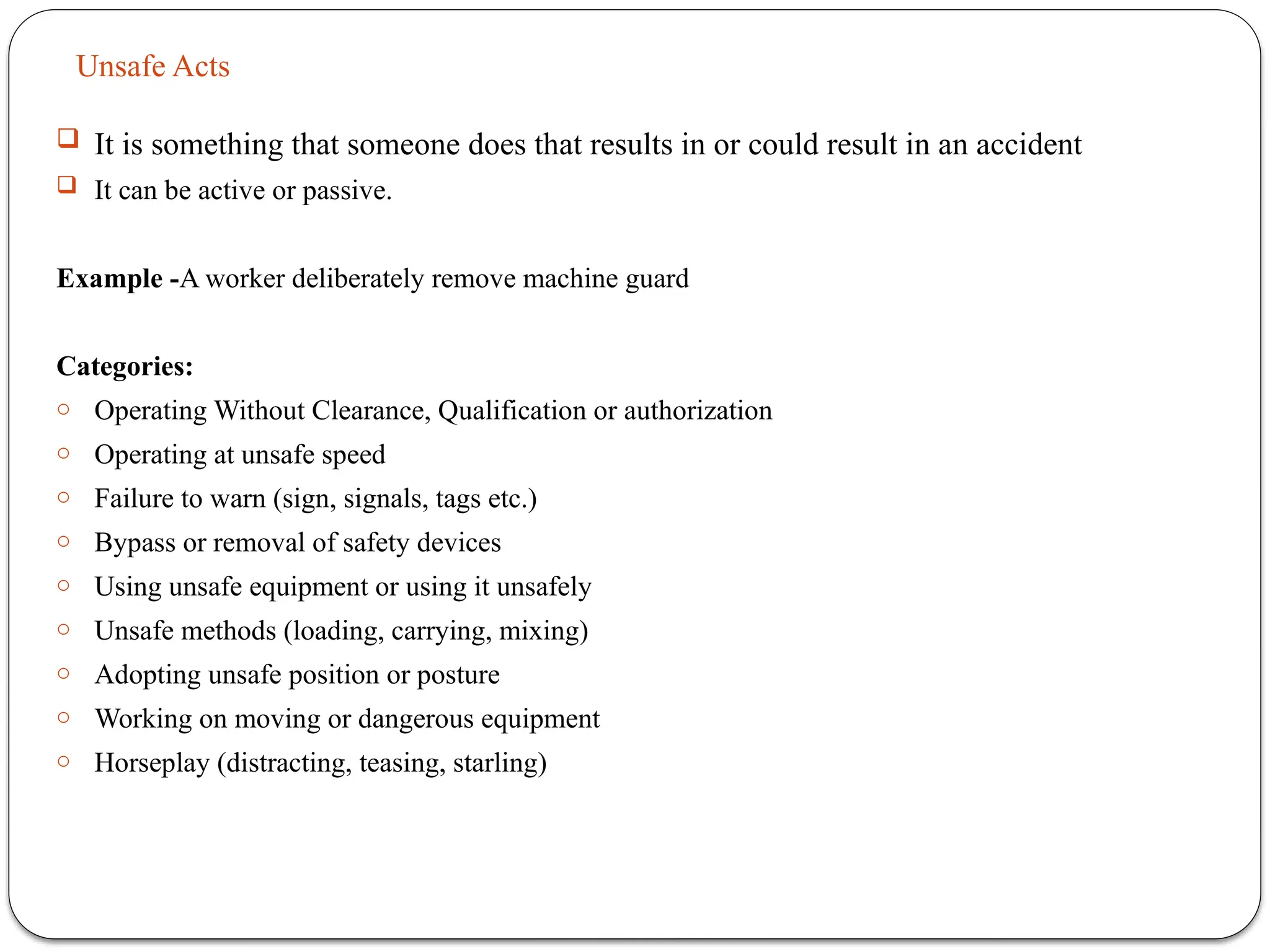 Unsafe Acts
 It is something that someone does that results in or could result in an accident
 It can be active or passive.
Example -A worker deliberately remove machine guard
Categories:
o Operating Without Clearance, Qualification or authorization
o Operating at unsafe speed
o Failure to warn (sign, signals, tags etc.)
o Bypass or removal of safety devices
o Using unsafe equipment or using it unsafely
o Unsafe methods (loading, carrying, mixing)
o Adopting unsafe position or posture
o Working on moving or dangerous equipment
o Horseplay (distracting, teasing, starling)
 