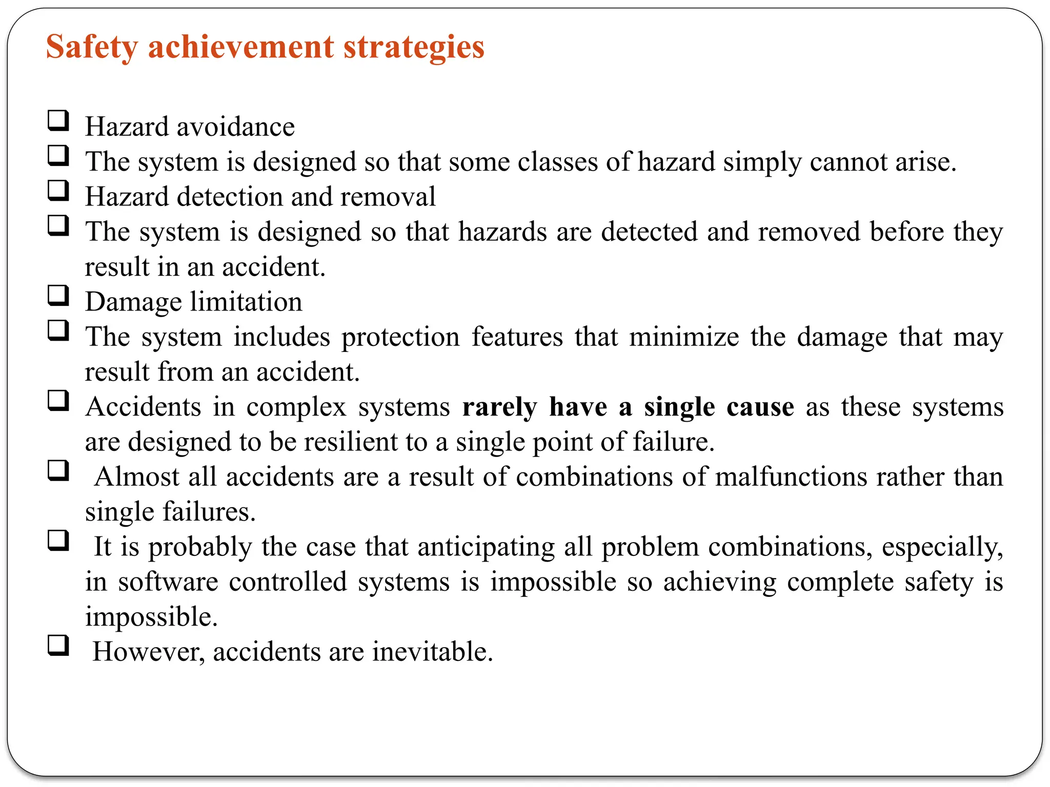 Safety achievement strategies
 Hazard avoidance
 The system is designed so that some classes of hazard simply cannot arise.
 Hazard detection and removal
 The system is designed so that hazards are detected and removed before they
result in an accident.
 Damage limitation
 The system includes protection features that minimize the damage that may
result from an accident.
 Accidents in complex systems rarely have a single cause as these systems
are designed to be resilient to a single point of failure.
 Almost all accidents are a result of combinations of malfunctions rather than
single failures.
 It is probably the case that anticipating all problem combinations, especially,
in software controlled systems is impossible so achieving complete safety is
impossible.
 However, accidents are inevitable.
 