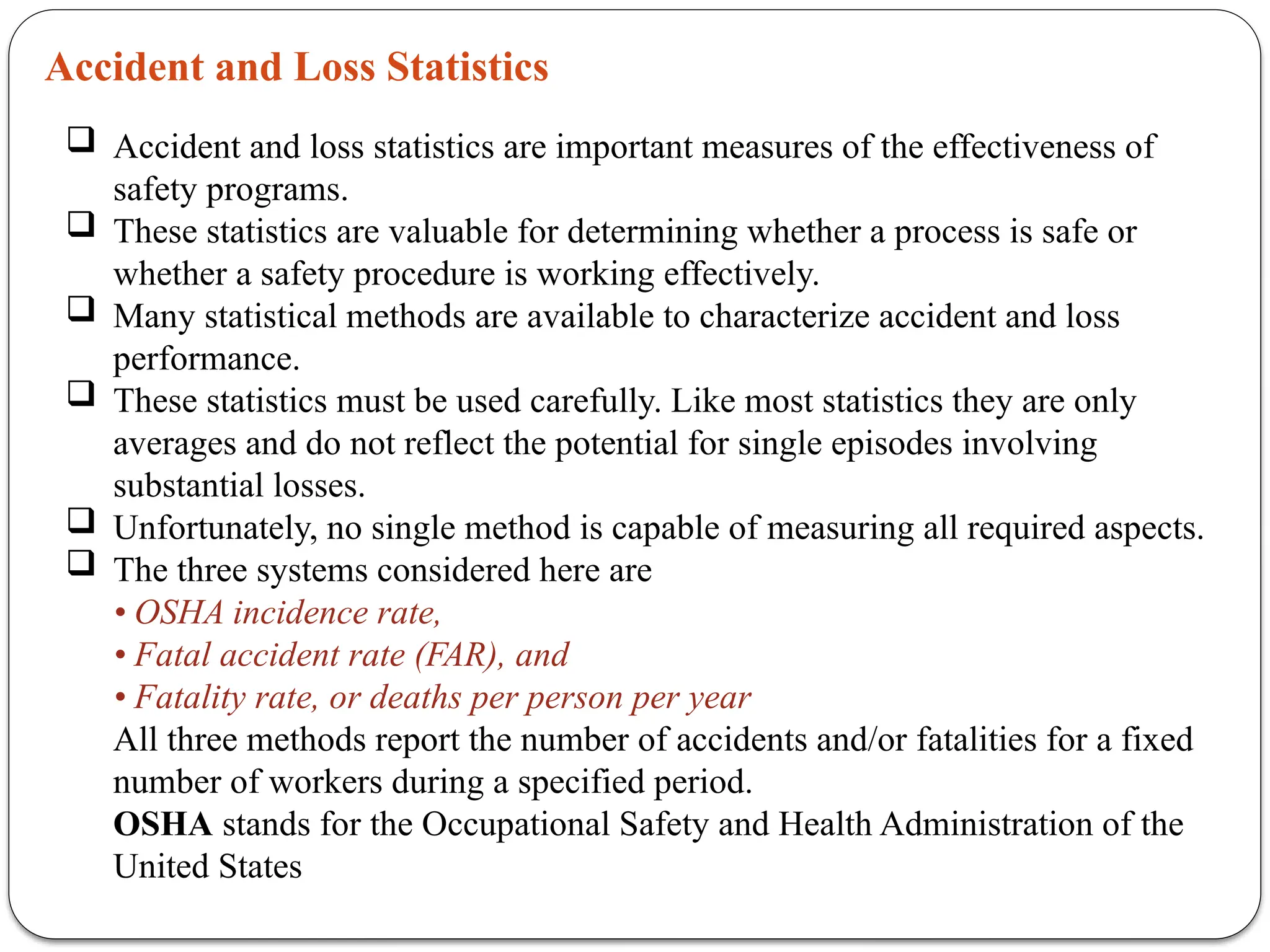 Accident and Loss Statistics
 Accident and loss statistics are important measures of the effectiveness of
safety programs.
 These statistics are valuable for determining whether a process is safe or
whether a safety procedure is working effectively.
 Many statistical methods are available to characterize accident and loss
performance.
 These statistics must be used carefully. Like most statistics they are only
averages and do not reflect the potential for single episodes involving
substantial losses.
 Unfortunately, no single method is capable of measuring all required aspects.
 The three systems considered here are
• OSHA incidence rate,
• Fatal accident rate (FAR), and
• Fatality rate, or deaths per person per year
All three methods report the number of accidents and/or fatalities for a fixed
number of workers during a specified period.
OSHA stands for the Occupational Safety and Health Administration of the
United States
 