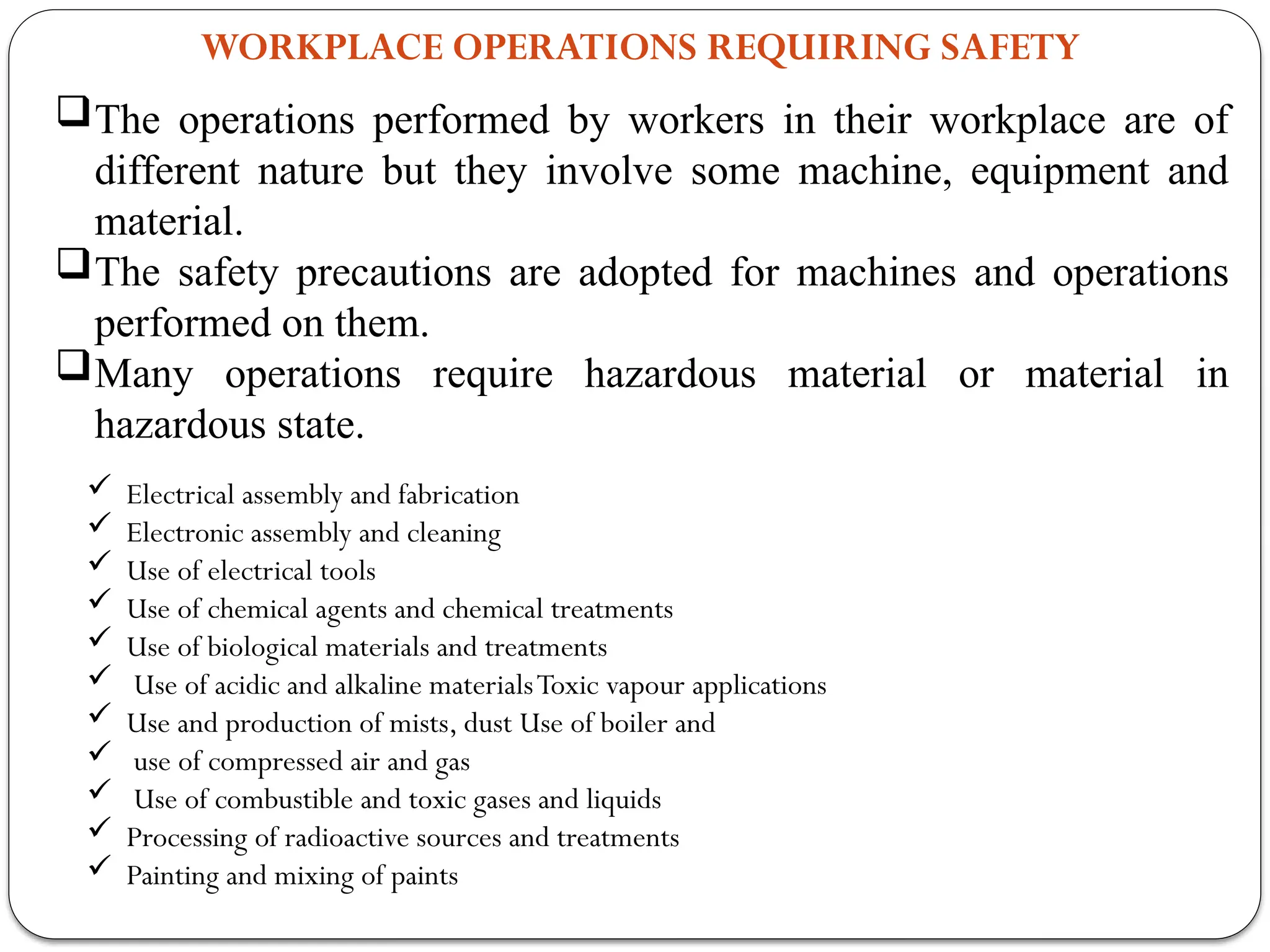 WORKPLACE OPERATIONS REQUIRING SAFETY
The operations performed by workers in their workplace are of
different nature but they involve some machine, equipment and
material.
The safety precautions are adopted for machines and operations
performed on them.
Many operations require hazardous material or material in
hazardous state.
 Electrical assembly and fabrication
 Electronic assembly and cleaning
 Use of electrical tools
 Use of chemical agents and chemical treatments
 Use of biological materials and treatments
 Use of acidic and alkaline materialsToxic vapour applications
 Use and production of mists, dust Use of boiler and
 use of compressed air and gas
 Use of combustible and toxic gases and liquids
 Processing of radioactive sources and treatments
 Painting and mixing of paints
 