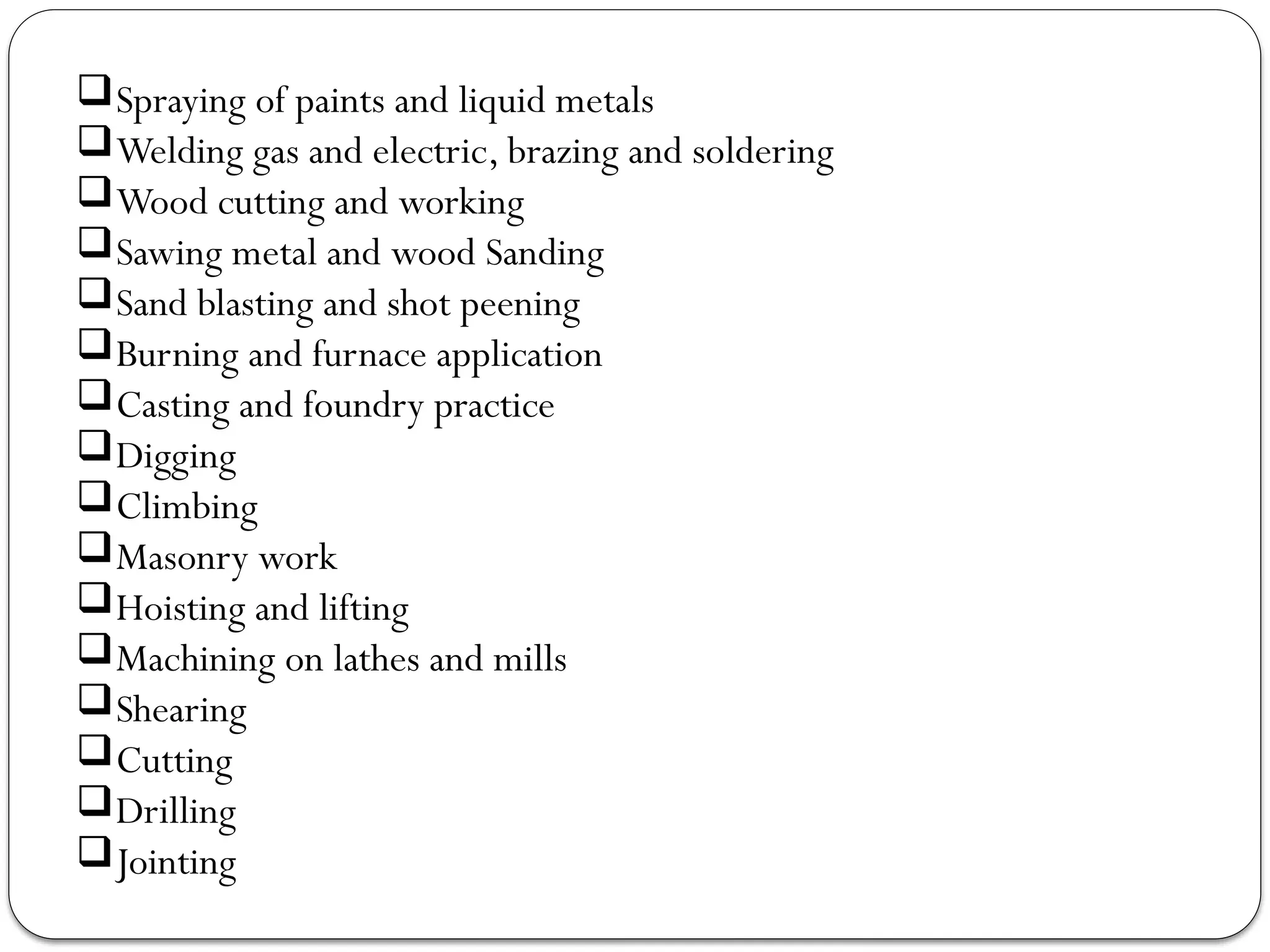 Spraying of paints and liquid metals
Welding gas and electric, brazing and soldering
Wood cutting and working
Sawing metal and wood Sanding
Sand blasting and shot peening
Burning and furnace application
Casting and foundry practice
Digging
Climbing
Masonry work
Hoisting and lifting
Machining on lathes and mills
Shearing
Cutting
Drilling
Jointing
 