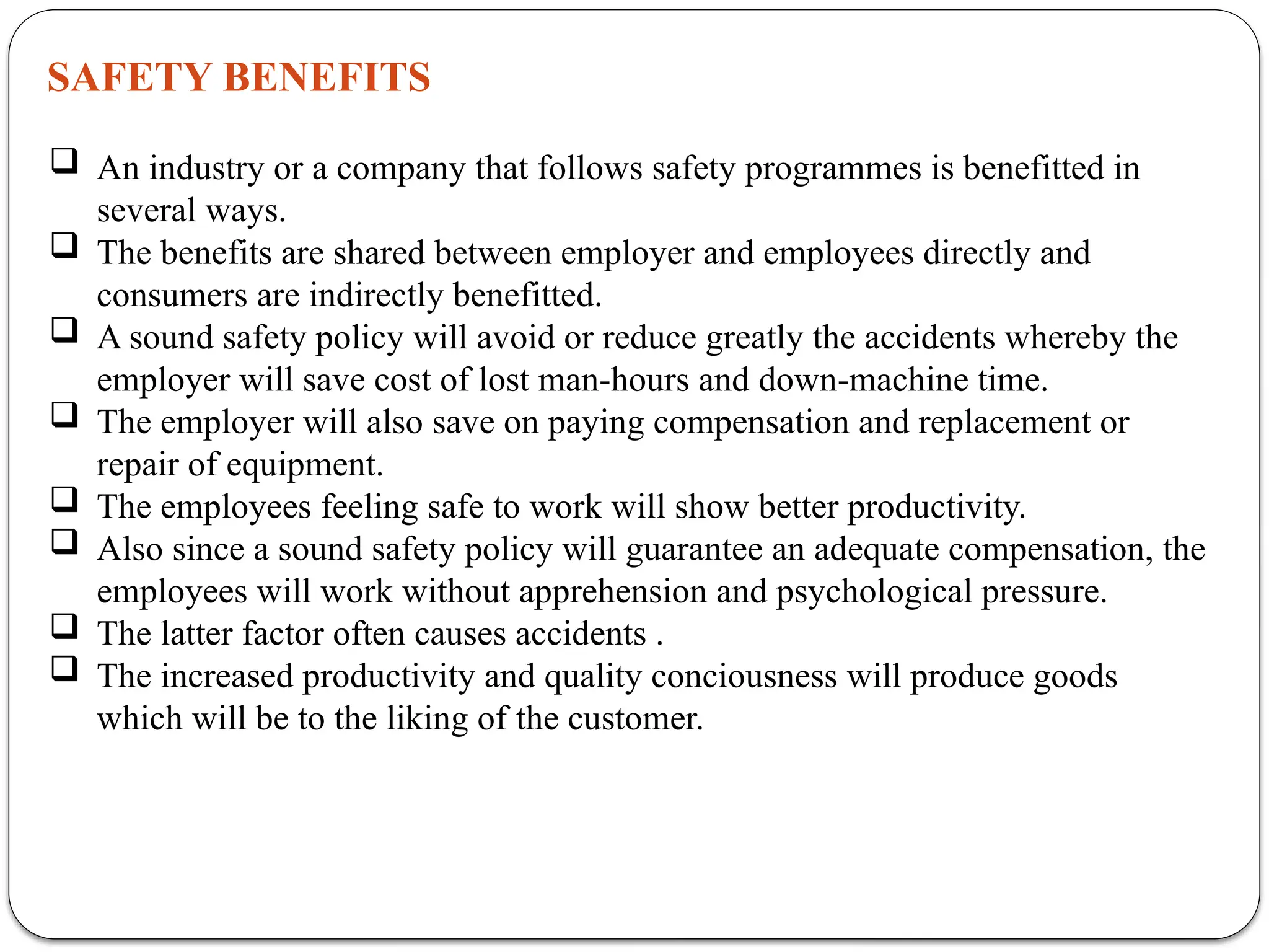 SAFETY BENEFITS
 An industry or a company that follows safety programmes is benefitted in
several ways.
 The benefits are shared between employer and employees directly and
consumers are indirectly benefitted.
 A sound safety policy will avoid or reduce greatly the accidents whereby the
employer will save cost of lost man-hours and down-machine time.
 The employer will also save on paying compensation and replacement or
repair of equipment.
 The employees feeling safe to work will show better productivity.
 Also since a sound safety policy will guarantee an adequate compensation, the
employees will work without apprehension and psychological pressure.
 The latter factor often causes accidents .
 The increased productivity and quality conciousness will produce goods
which will be to the liking of the customer.
 