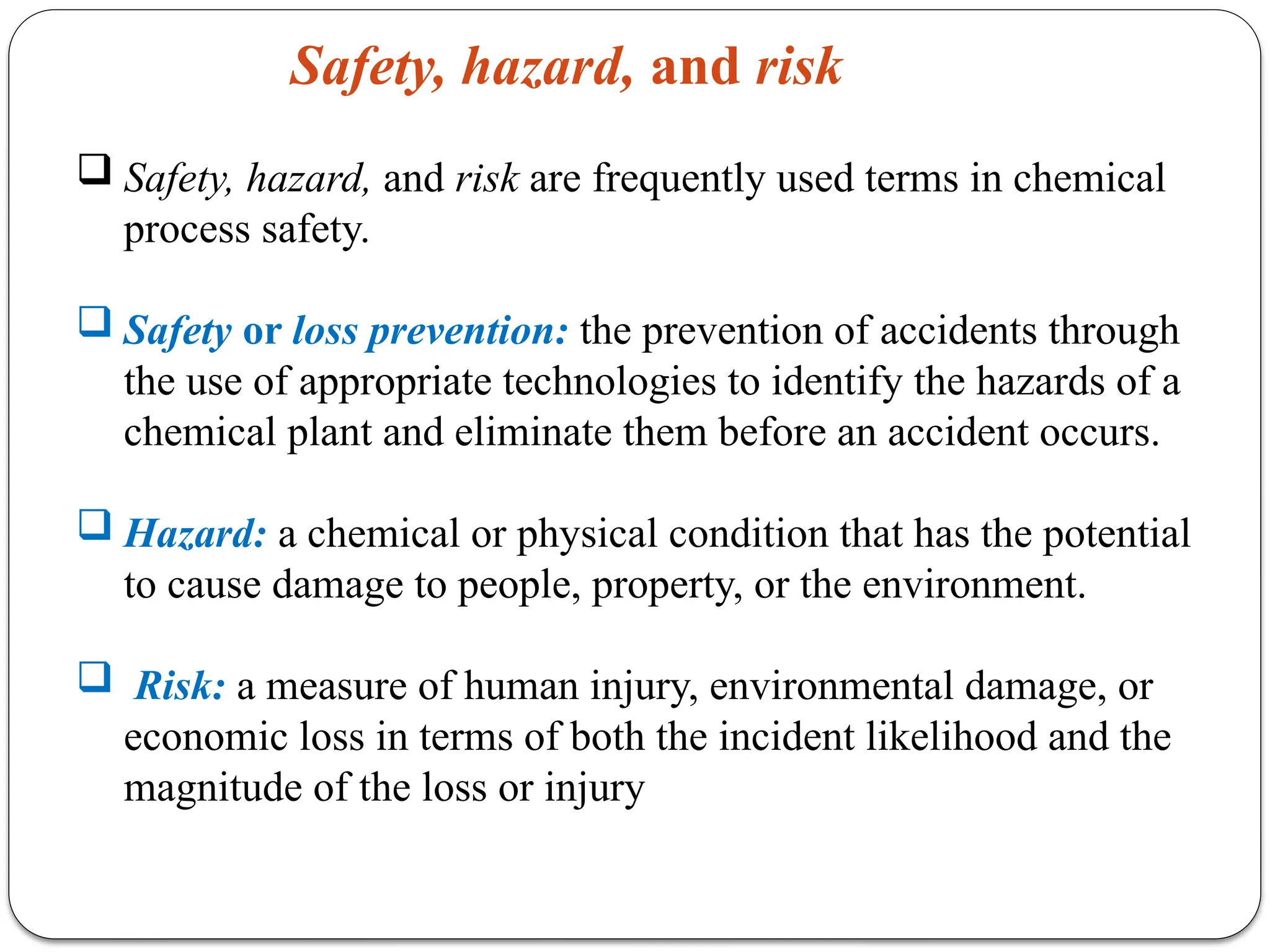  Safety, hazard, and risk are frequently used terms in chemical
process safety.
 Safety or loss prevention: the prevention of accidents through
the use of appropriate technologies to identify the hazards of a
chemical plant and eliminate them before an accident occurs.
 Hazard: a chemical or physical condition that has the potential
to cause damage to people, property, or the environment.
 Risk: a measure of human injury, environmental damage, or
economic loss in terms of both the incident likelihood and the
magnitude of the loss or injury
Safety, hazard, and risk
 