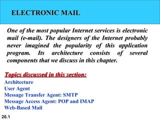 26.1
ELECTRONIC MAILELECTRONIC MAIL
One of the most popular Internet services is electronicOne of the most popular Internet services is electronic
mail (e-mail). The designers of the Internet probablymail (e-mail). The designers of the Internet probably
never imagined the popularity of this applicationnever imagined the popularity of this application
program. Its architecture consists of severalprogram. Its architecture consists of several
components that we discuss in this chapter.components that we discuss in this chapter.
Architecture
User Agent
Message Transfer Agent: SMTP
Message Access Agent: POP and IMAP
Web-Based Mail
Topics discussed in this section:Topics discussed in this section:
 