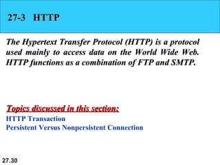 27.30
27-3 HTTP27-3 HTTP
The Hypertext Transfer Protocol (HTTP) is a protocolThe Hypertext Transfer Protocol (HTTP) is a protocol
used mainly to access data on the World Wide Web.used mainly to access data on the World Wide Web.
HTTP functions as a combination of FTP and SMTP.HTTP functions as a combination of FTP and SMTP.
HTTP Transaction
Persistent Versus Nonpersistent Connection
Topics discussed in this section:Topics discussed in this section:
 