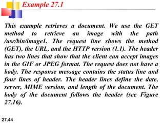 27.44
This example retrieves a document. We use the GET
method to retrieve an image with the path
/usr/bin/image1. The request line shows the method
(GET), the URL, and the HTTP version (1.1). The header
has two lines that show that the client can accept images
in the GIF or JPEG format. The request does not have a
body. The response message contains the status line and
four lines of header. The header lines define the date,
server, MIME version, and length of the document. The
body of the document follows the header (see Figure
27.16).
Example 27.1
 