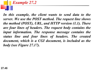 27.46
In this example, the client wants to send data to the
server. We use the POST method. The request line shows
the method (POST), URL, and HTTP version (1.1). There
are four lines of headers. The request body contains the
input information. The response message contains the
status line and four lines of headers. The created
document, which is a CGI document, is included as the
body (see Figure 27.17).
Example 27.2
 