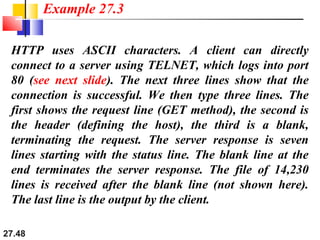 27.48
HTTP uses ASCII characters. A client can directly
connect to a server using TELNET, which logs into port
80 (see next slide). The next three lines show that the
connection is successful. We then type three lines. The
first shows the request line (GET method), the second is
the header (defining the host), the third is a blank,
terminating the request. The server response is seven
lines starting with the status line. The blank line at the
end terminates the server response. The file of 14,230
lines is received after the blank line (not shown here).
The last line is the output by the client.
Example 27.3
 