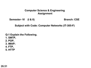 26.51
Computer Science & Engineering
Assignment
Semester- VI (I & II) Branch: CSE
Subject with Code: Computer Networks (IT-305-F)
Q:1 Explain the Following.
1. SMTP,
2. POP,
3. IMAP;
4. FTP,
5. HTTP
 