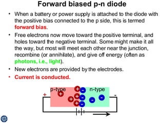 Forward biased p-n diode When a battery or power supply is attached to the diode with the positive bias connected to the p side, this is termed  forward bias . Free electrons now move toward the positive terminal, and holes toward the negative terminal. Some might make it all the way, but most will meet each other near the junction, recombine (or annihilate), and give off energy (often as  photons, i.e., light ). New electrons are provided by the electrodes. Current is conducted. 
