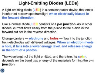 Light-Emitting Diodes (LEDs) A light-emitting diode ( L E D ) is a semiconductor device that emits incoherent narrow-spectrum light  when electrically biased in the forward direction .  Like a normal diode,  L E D  consists of a  p-n junction . As in other diodes, current flows easily from the p-side to the n-side in the forward but not in the reverse direction.  Charge-carriers —  electrons  and  holes  — flow into the junction from electrodes with different voltages.  When an electron meets a hole, it falls into a lower energy level, and releases energy in the form of a photon. The wavelength of the light emitted, and therefore,  its  c o l o r , depends on the band gap energy of the materials forming the  p-n junction . 