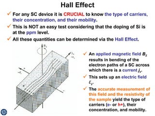 Hall Effect For any SC device it is  CRUCIAL  to know  the type of carriers, their concentration, and their mobility . This is NOT an easy test considering that the doping of Si is at the  ppm  level. All these quantities can be determined via the  Hall Effect .  An  applied magnetic field   B Z  results in bending of the electron paths of a SC across which there is a  current   j x .  This sets up an  electric field   E y . The  accurate measurement of this field and the resistivity of the sample  yield the type of carriers ( e-  or  h+ ), their concentration, and mobility. 