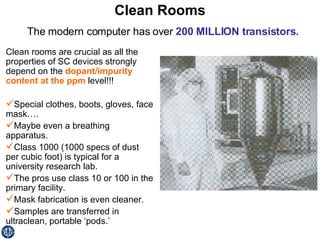 Clean Rooms Clean rooms are crucial as all the properties of SC devices strongly depend on the  dopant/impurity content at the ppm  level!!! Special clothes, boots, gloves, face mask…. Maybe even a breathing apparatus. Class 1000 (1000 specs of dust per cubic foot) is typical for a university research lab. The pros use class 10 or 100 in the primary facility. Mask fabrication is even cleaner. Samples are transferred in ultraclean, portable ‘pods.’ The modern computer has over  200 MILLION transistors. 