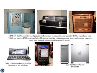 IBM 650 that "became the most popular medium-sized computer in America in the 1950's - rental cost was $5000 per month - 1500 were installed - able to read punched cards or magnetic tape - used rotating magnetic drum main memory unit that could store 4000 words!!! Nokia 9210 Communicator is part of the latest wave of web cell phones Dual 2GHz PowerPC G5 8 GB RAM   