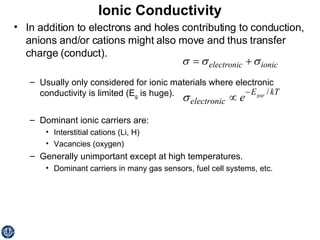 Ionic Conductivity In addition to electrons and holes contributing to conduction, anions and/or cations might also move and thus transfer charge (conduct). Usually only considered for ionic materials where electronic conductivity is limited (E g  is huge). Dominant ionic carriers are: Interstitial cations (Li, H) Vacancies (oxygen) Generally unimportant except at high temperatures. Dominant carriers in many gas sensors, fuel cell systems, etc. 