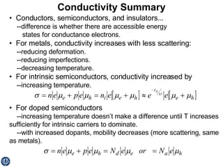 Conductivity Summary •  Conductors, semiconductors, and insulators... --difference is whether there are accessible energy states for conductance electrons. •  For metals, conductivity increases with less scattering: --reducing deformation. --reducing imperfections. --decreasing temperature. •  For intrinsic semiconductors, conductivity increased by --increasing temperature. •  For doped semiconductors --increasing temperature doesn’t make a difference until T increases sufficiently for intrinsic carriers to dominate. --with increased dopants, mobility decreases (more scattering, same as metals). 