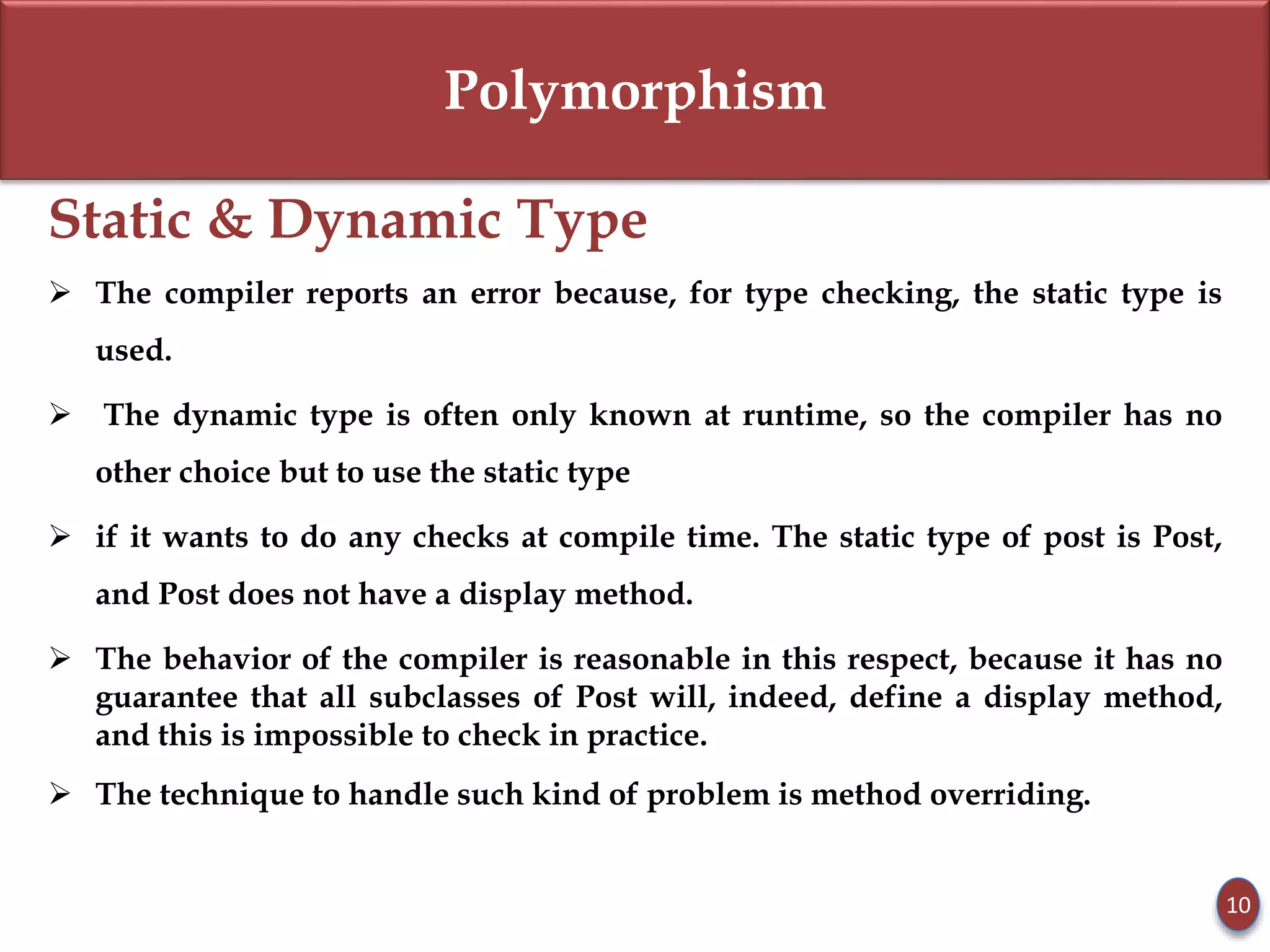 Polymorphism
Static & Dynamic Type
 The compiler reports an error because, for type checking, the static type is
used.
 The dynamic type is often only known at runtime, so the compiler has no
other choice but to use the static type
 if it wants to do any checks at compile time. The static type of post is Post,
and Post does not have a display method.
 The behavior of the compiler is reasonable in this respect, because it has no
guarantee that all subclasses of Post will, indeed, define a display method,
and this is impossible to check in practice.
 The technique to handle such kind of problem is method overriding.
10
 