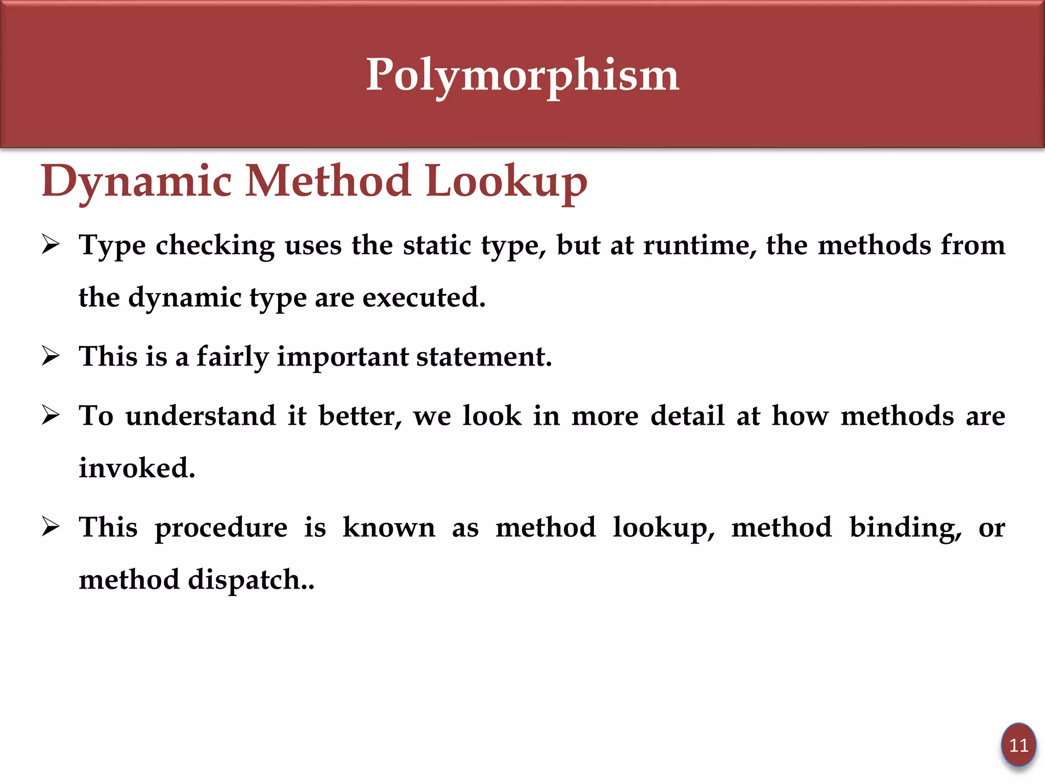 Polymorphism
Dynamic Method Lookup
 Type checking uses the static type, but at runtime, the methods from
the dynamic type are executed.
 This is a fairly important statement.
 To understand it better, we look in more detail at how methods are
invoked.
 This procedure is known as method lookup, method binding, or
method dispatch..
11
 