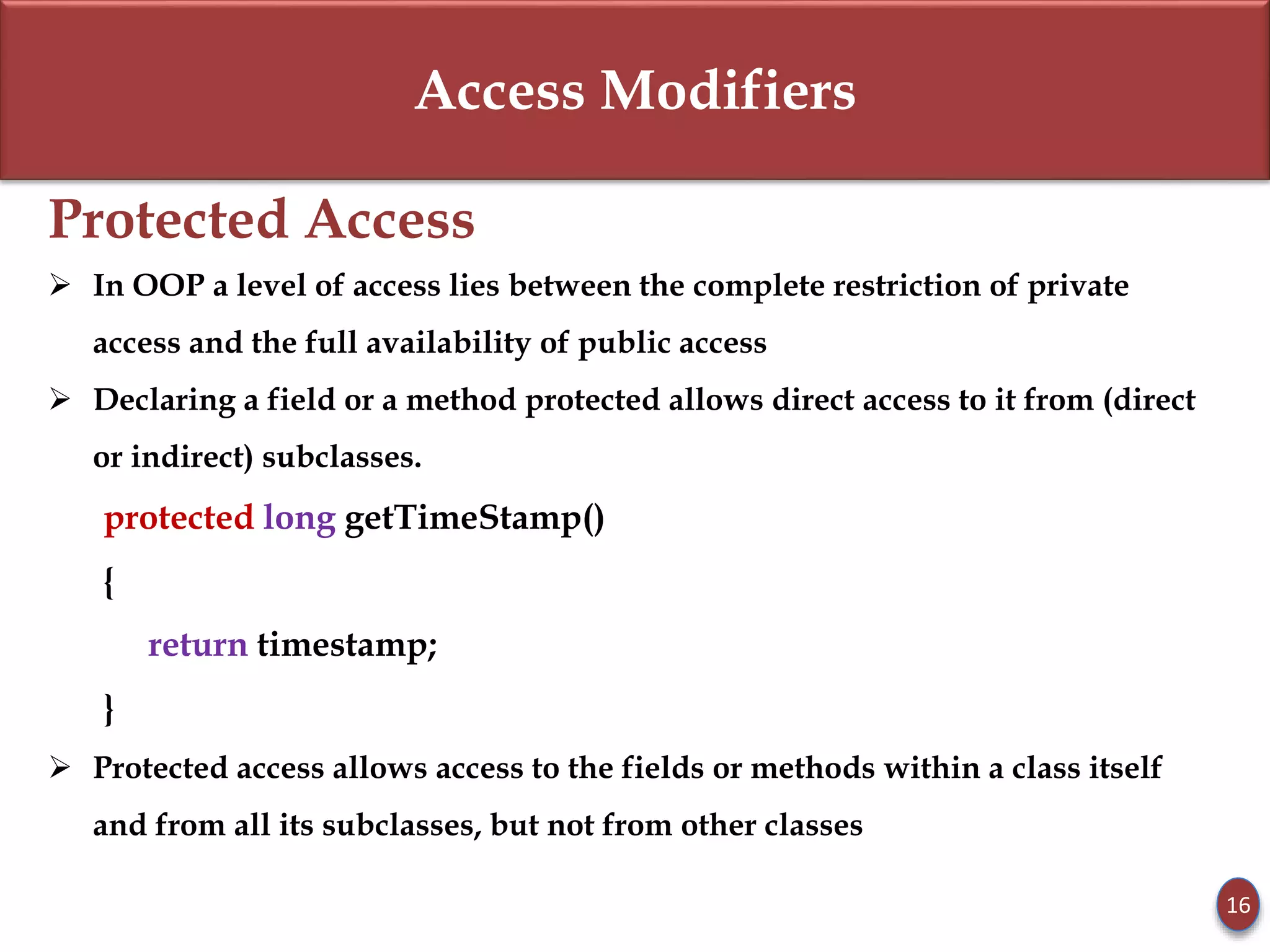 Access Modifiers
Protected Access
 In OOP a level of access lies between the complete restriction of private
access and the full availability of public access
 Declaring a field or a method protected allows direct access to it from (direct
or indirect) subclasses.
protected long getTimeStamp()
{
return timestamp;
}
 Protected access allows access to the fields or methods within a class itself
and from all its subclasses, but not from other classes
16
 