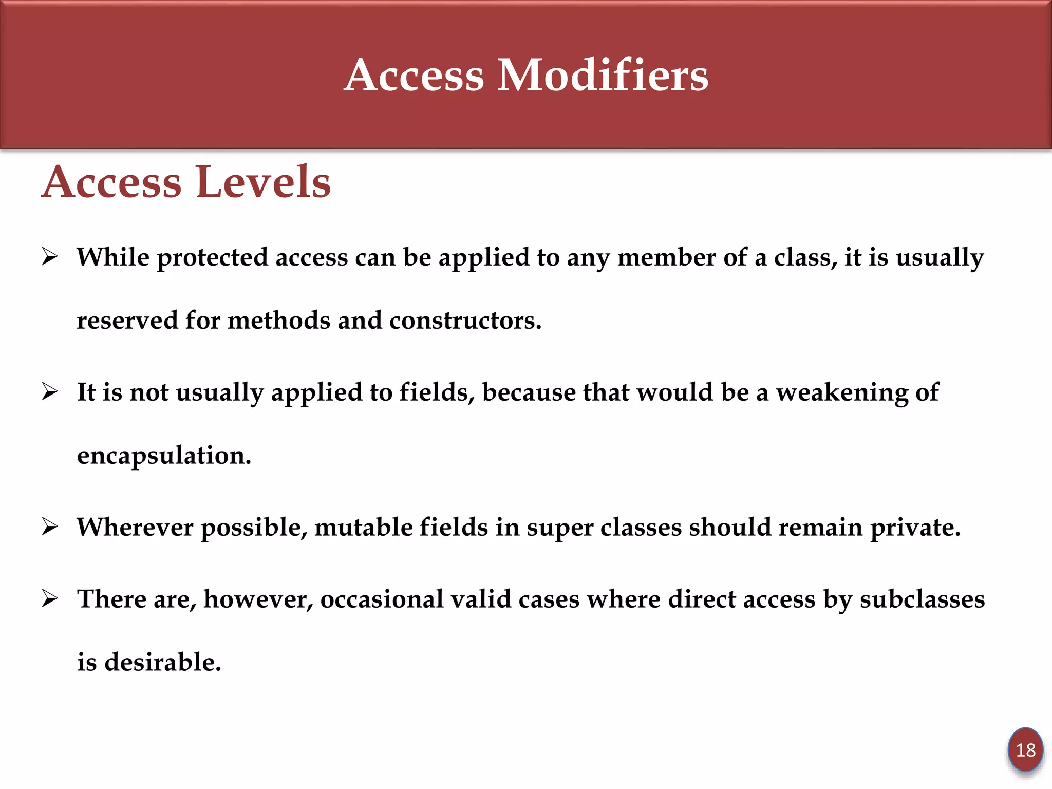 Access Modifiers
Access Levels
 While protected access can be applied to any member of a class, it is usually
reserved for methods and constructors.
 It is not usually applied to fields, because that would be a weakening of
encapsulation.
 Wherever possible, mutable fields in super classes should remain private.
 There are, however, occasional valid cases where direct access by subclasses
is desirable.
18
 