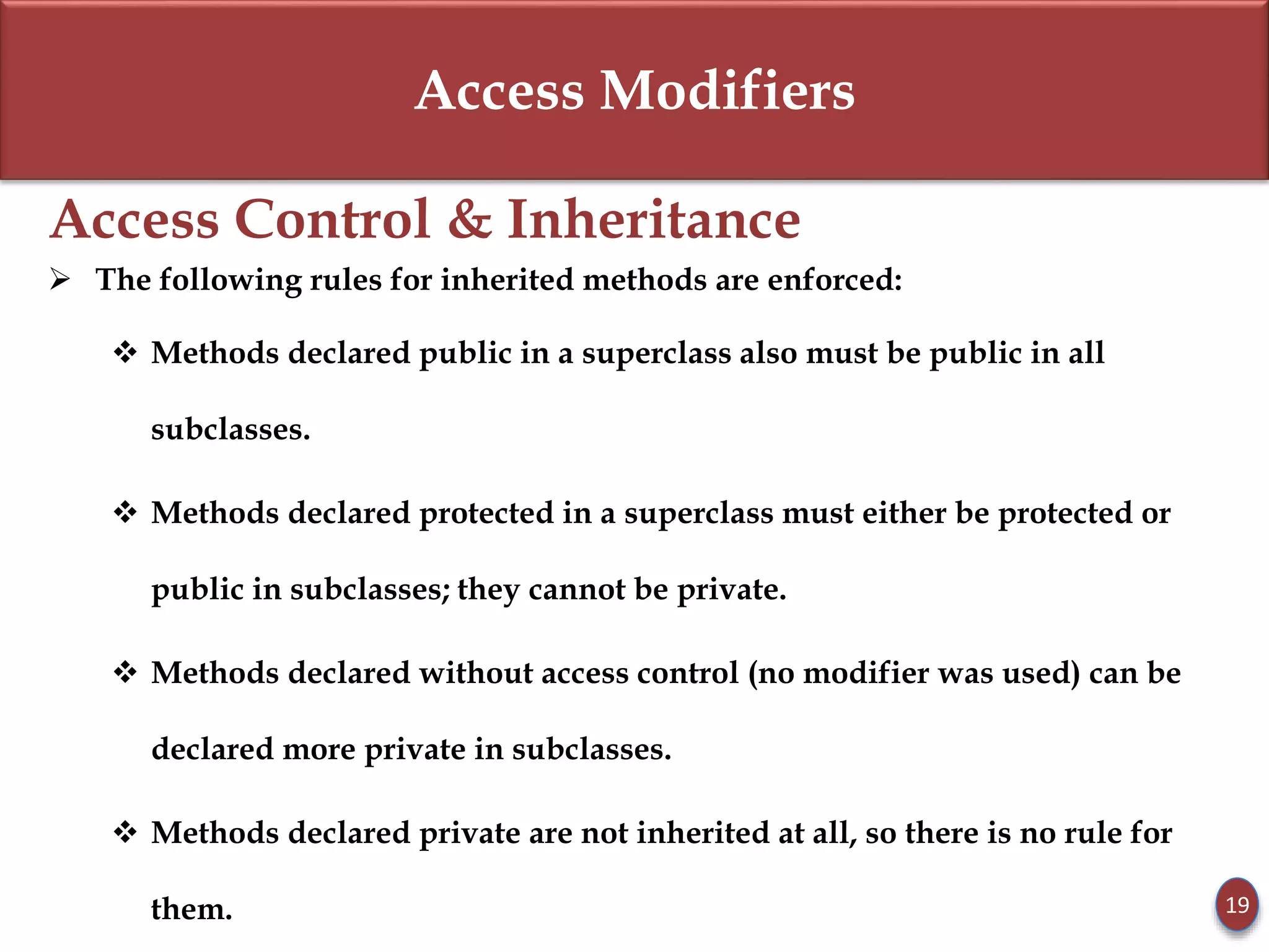 Access Modifiers
Access Control & Inheritance
 The following rules for inherited methods are enforced:
 Methods declared public in a superclass also must be public in all
subclasses.
 Methods declared protected in a superclass must either be protected or
public in subclasses; they cannot be private.
 Methods declared without access control (no modifier was used) can be
declared more private in subclasses.
 Methods declared private are not inherited at all, so there is no rule for
them. 19
 