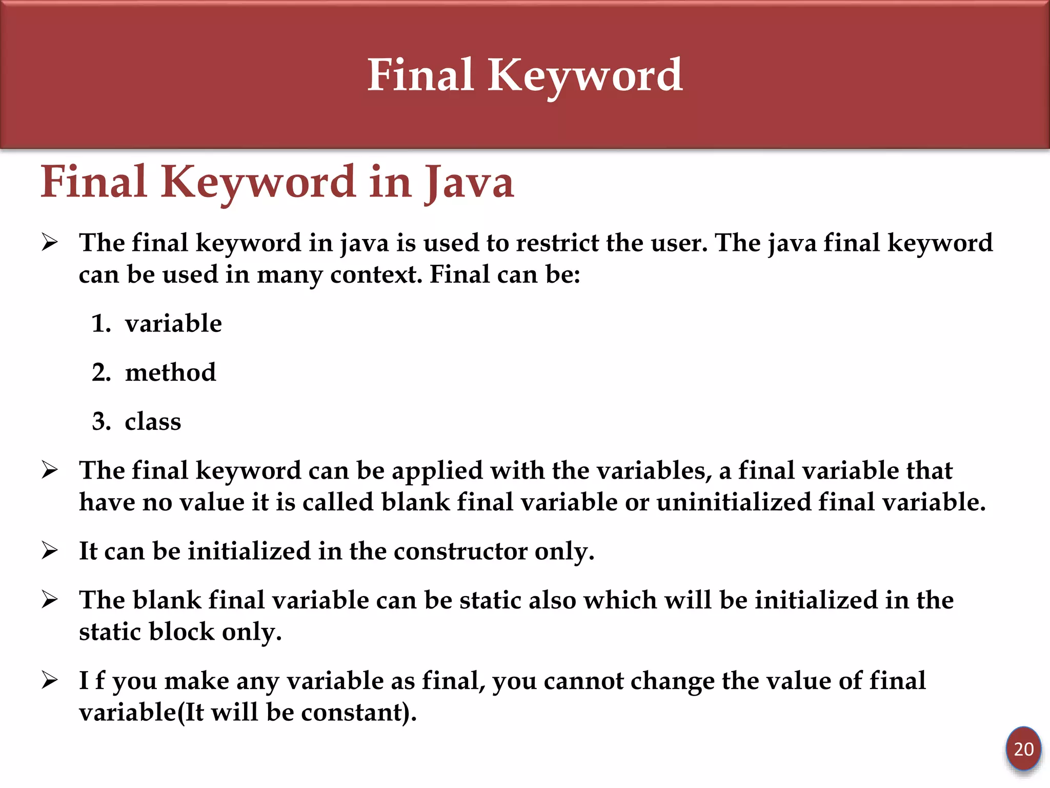 Final Keyword
Final Keyword in Java
 The final keyword in java is used to restrict the user. The java final keyword
can be used in many context. Final can be:
1. variable
2. method
3. class
 The final keyword can be applied with the variables, a final variable that
have no value it is called blank final variable or uninitialized final variable.
 It can be initialized in the constructor only.
 The blank final variable can be static also which will be initialized in the
static block only.
 I f you make any variable as final, you cannot change the value of final
variable(It will be constant).
20
 
