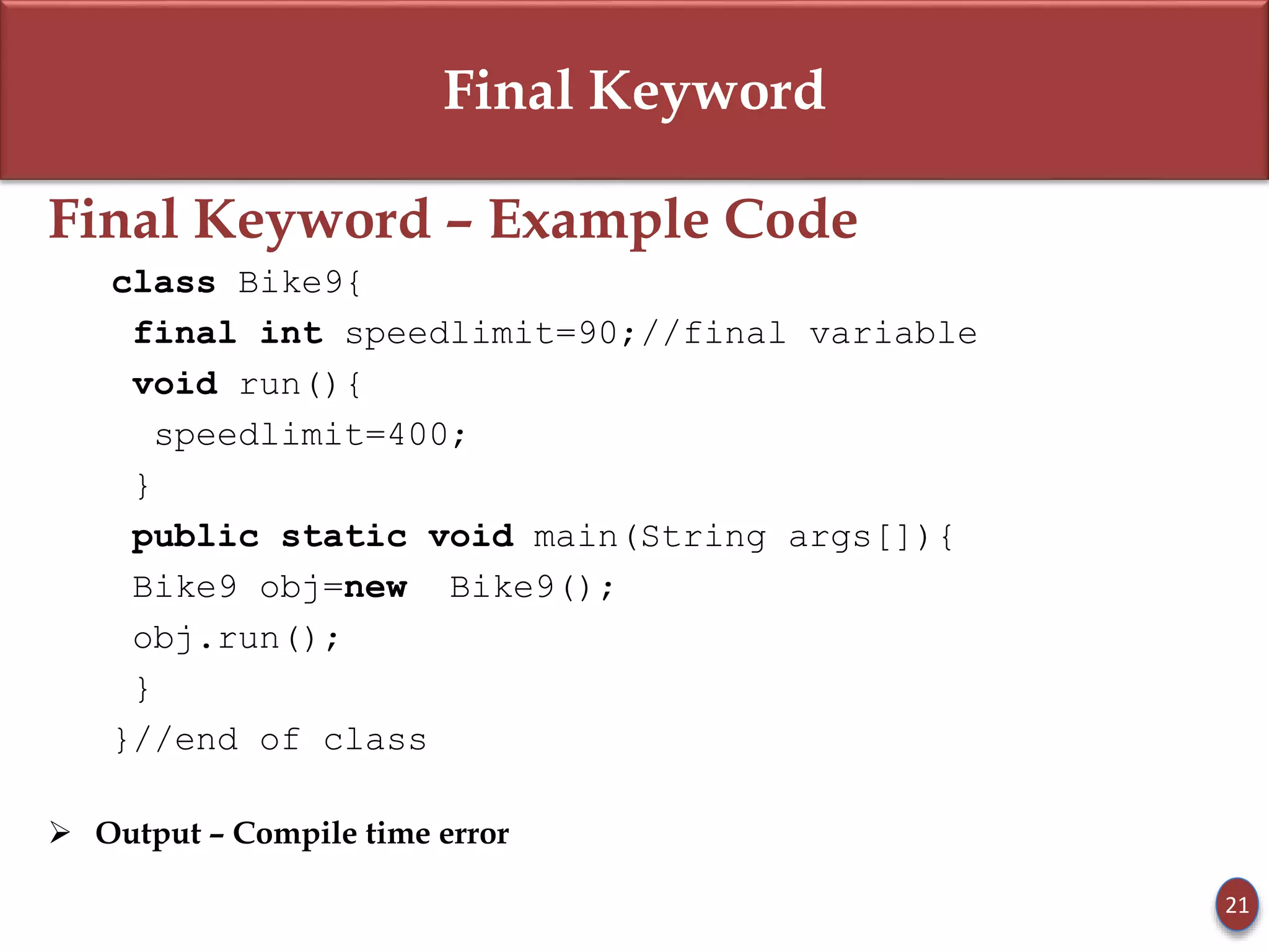 Final Keyword
Final Keyword – Example Code
class Bike9{
final int speedlimit=90;//final variable
void run(){
speedlimit=400;
}
public static void main(String args[]){
Bike9 obj=new Bike9();
obj.run();
}
}//end of class
 Output – Compile time error
21
 