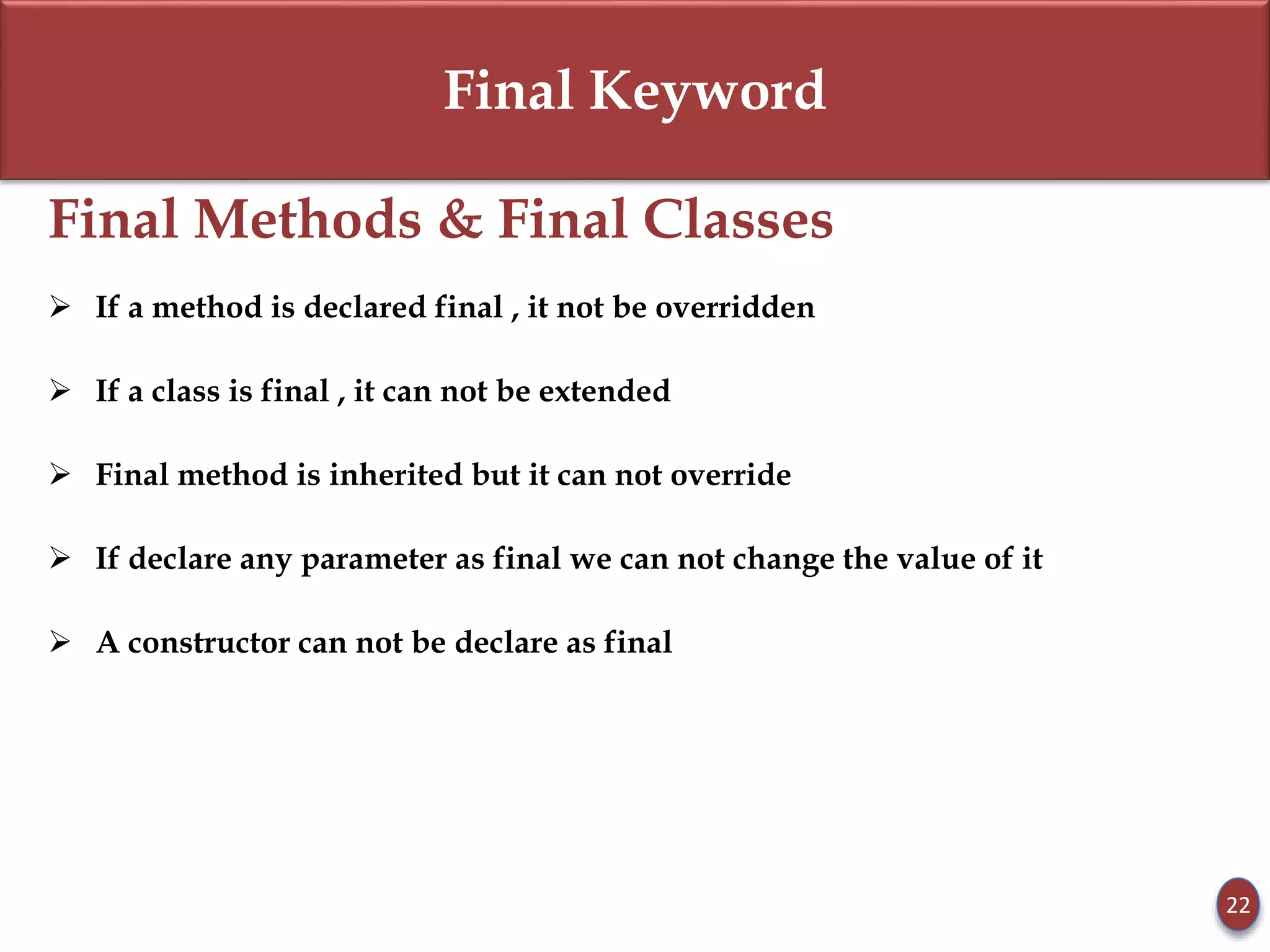 Final Keyword
Final Methods & Final Classes
 If a method is declared final , it not be overridden
 If a class is final , it can not be extended
 Final method is inherited but it can not override
 If declare any parameter as final we can not change the value of it
 A constructor can not be declare as final
22
 