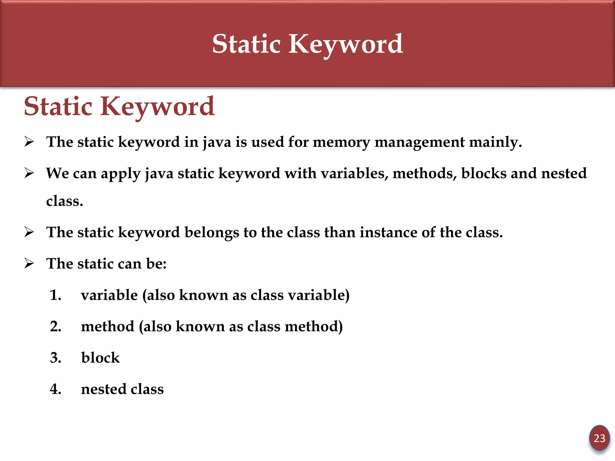 Static Keyword
Static Keyword
 The static keyword in java is used for memory management mainly.
 We can apply java static keyword with variables, methods, blocks and nested
class.
 The static keyword belongs to the class than instance of the class.
 The static can be:
1. variable (also known as class variable)
2. method (also known as class method)
3. block
4. nested class
23
 