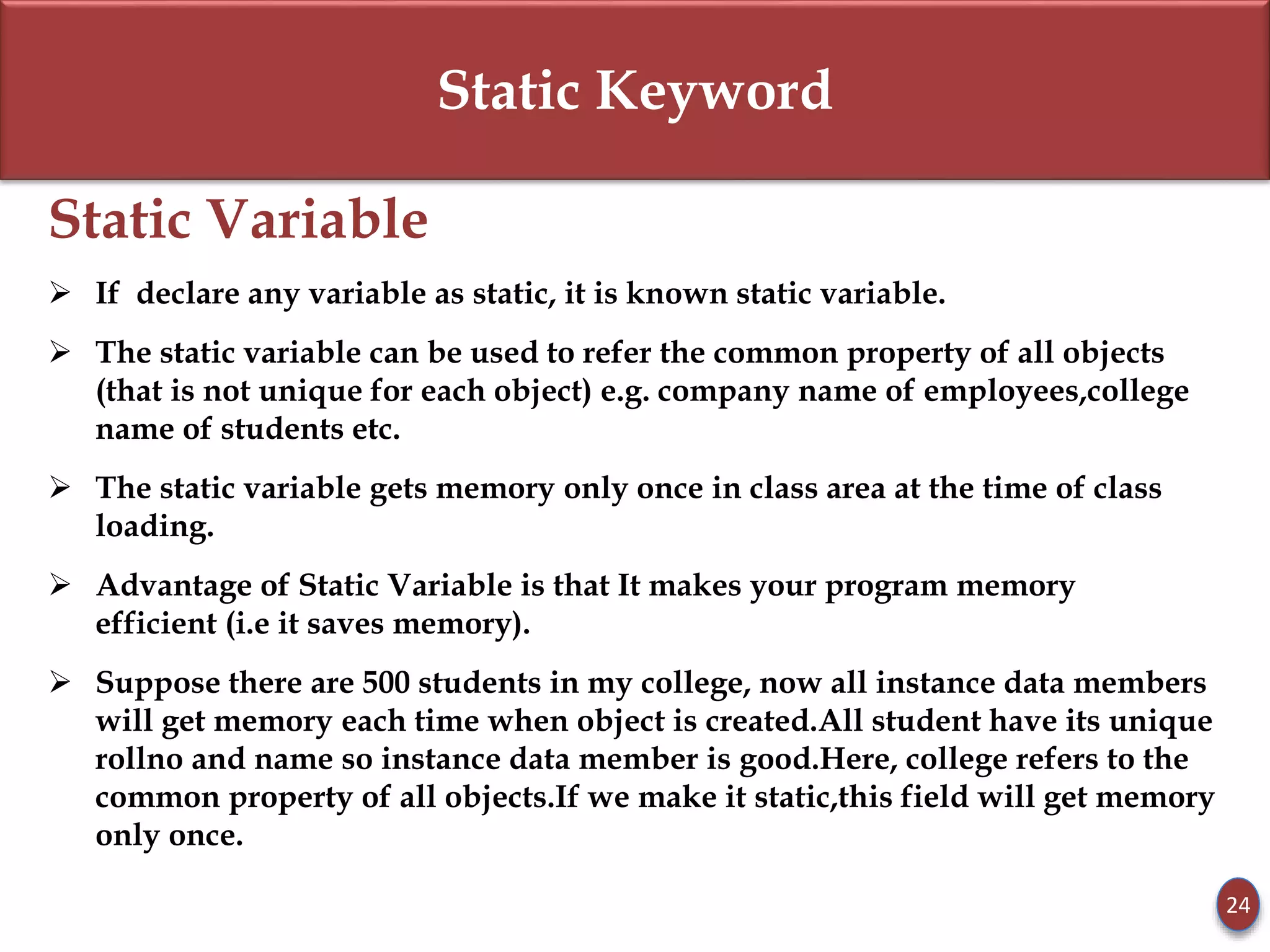 Static Keyword
Static Variable
 If declare any variable as static, it is known static variable.
 The static variable can be used to refer the common property of all objects
(that is not unique for each object) e.g. company name of employees,college
name of students etc.
 The static variable gets memory only once in class area at the time of class
loading.
 Advantage of Static Variable is that It makes your program memory
efficient (i.e it saves memory).
 Suppose there are 500 students in my college, now all instance data members
will get memory each time when object is created.All student have its unique
rollno and name so instance data member is good.Here, college refers to the
common property of all objects.If we make it static,this field will get memory
only once.
24
 