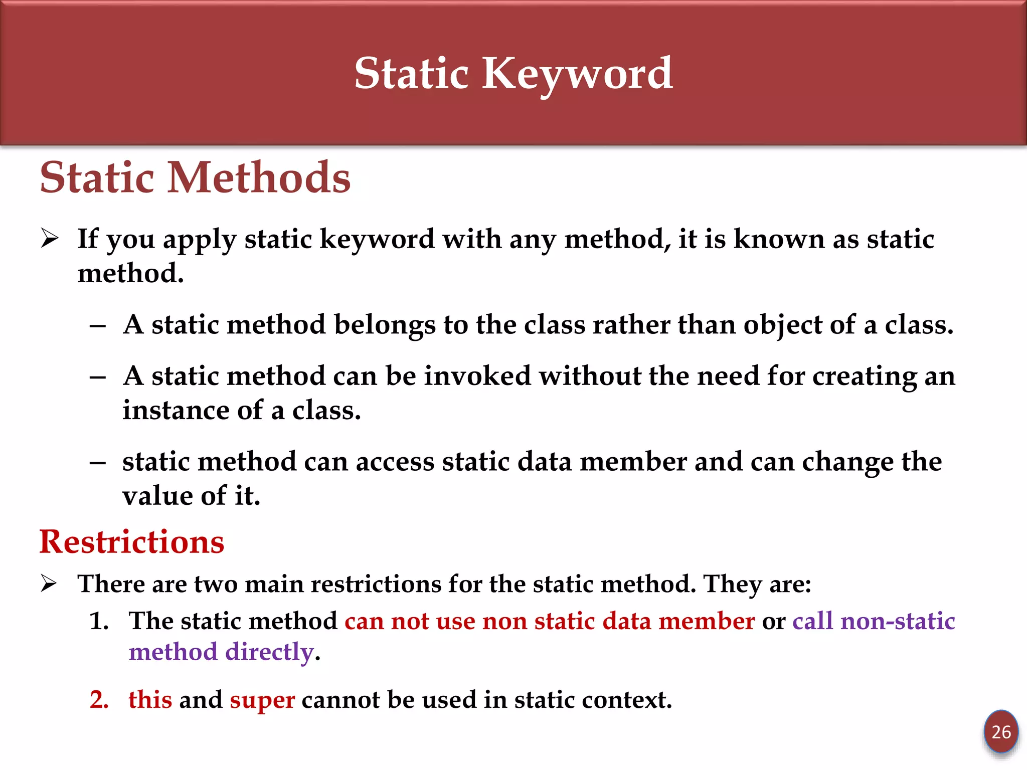 Static Keyword
Static Methods
 If you apply static keyword with any method, it is known as static
method.
– A static method belongs to the class rather than object of a class.
– A static method can be invoked without the need for creating an
instance of a class.
– static method can access static data member and can change the
value of it.
Restrictions
 There are two main restrictions for the static method. They are:
1. The static method can not use non static data member or call non-static
method directly.
2. this and super cannot be used in static context.
26
 