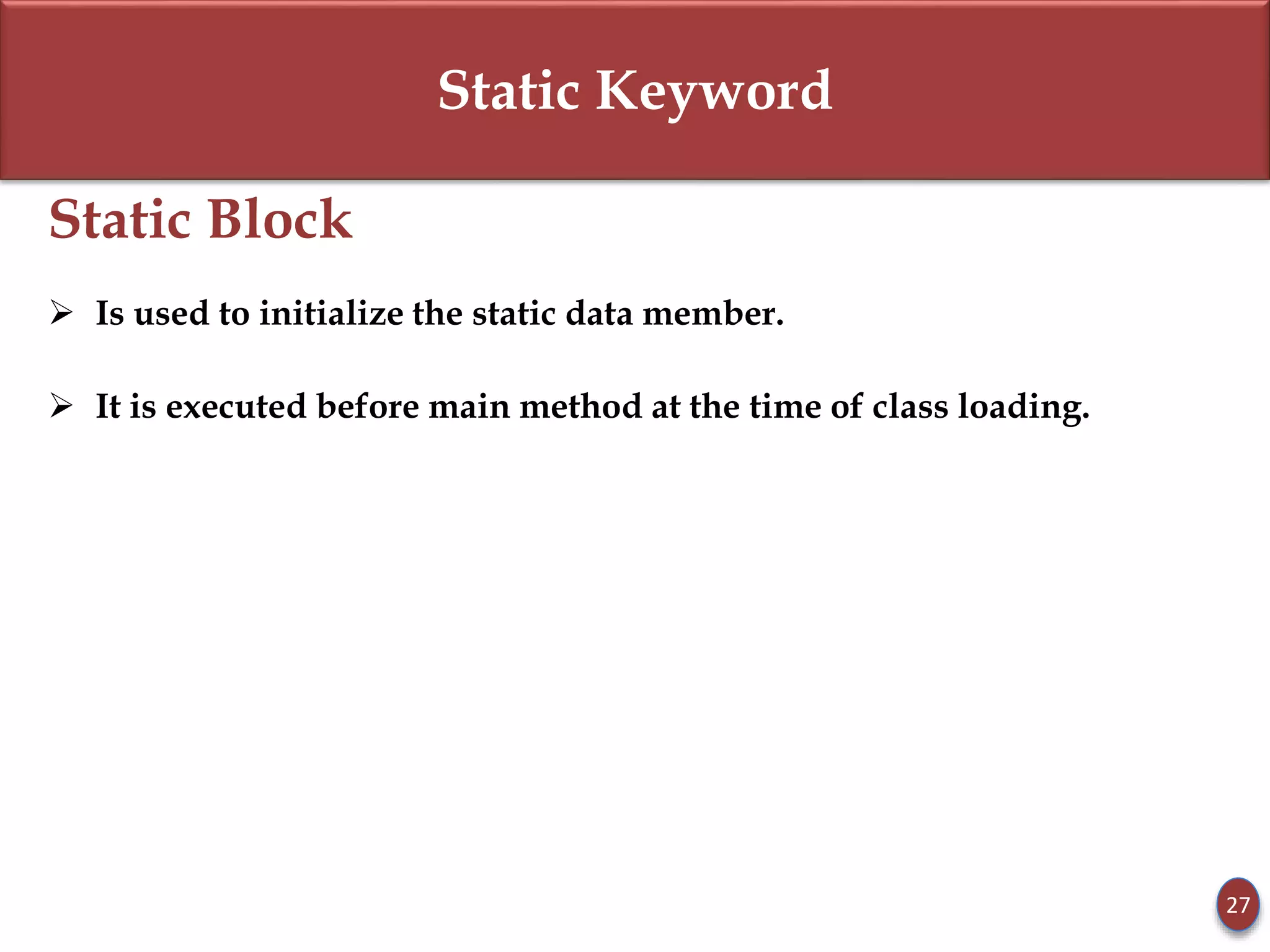 Static Keyword
Static Block
 Is used to initialize the static data member.
 It is executed before main method at the time of class loading.
27
 