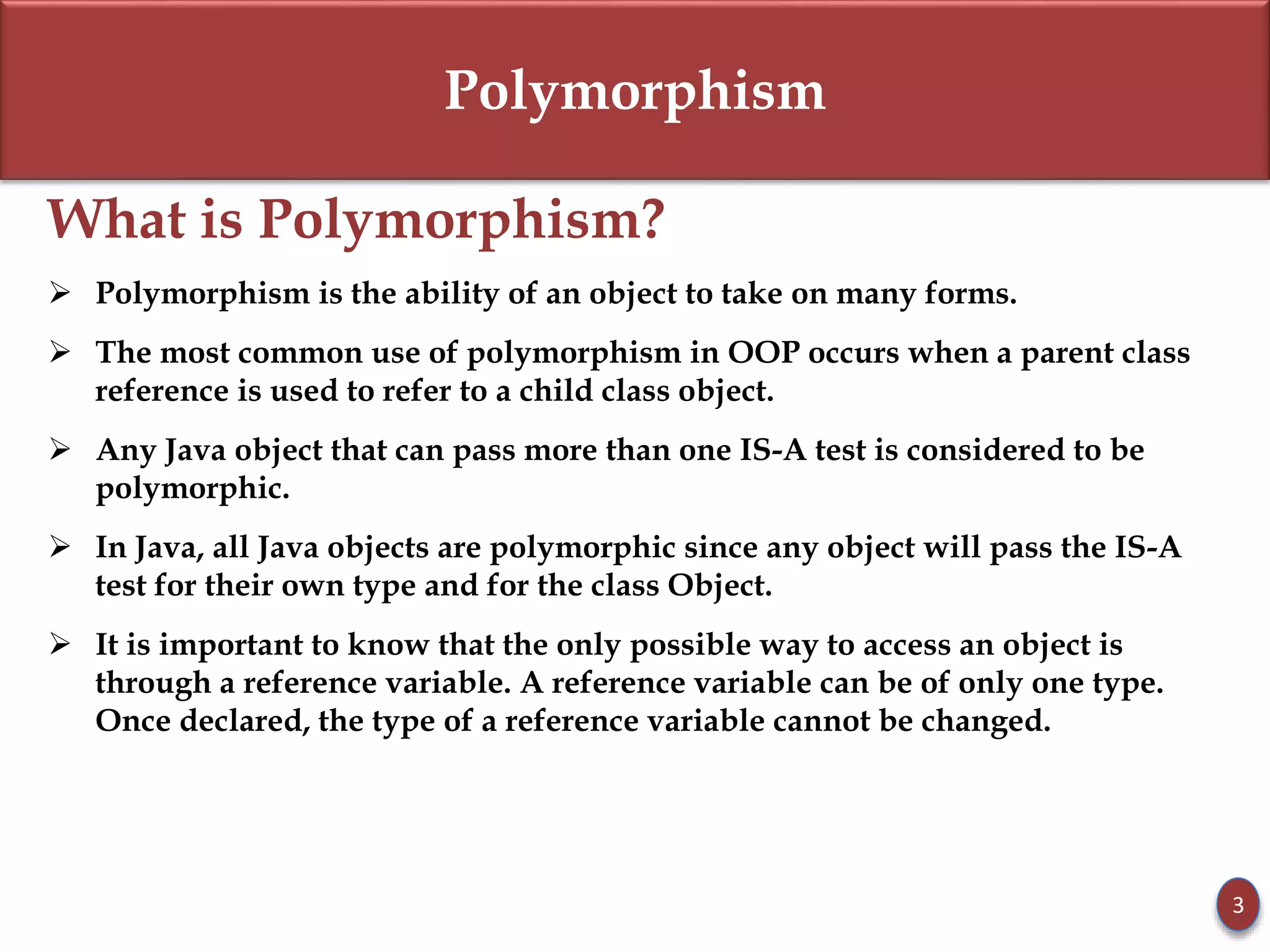 Polymorphism
What is Polymorphism?
 Polymorphism is the ability of an object to take on many forms.
 The most common use of polymorphism in OOP occurs when a parent class
reference is used to refer to a child class object.
 Any Java object that can pass more than one IS-A test is considered to be
polymorphic.
 In Java, all Java objects are polymorphic since any object will pass the IS-A
test for their own type and for the class Object.
 It is important to know that the only possible way to access an object is
through a reference variable. A reference variable can be of only one type.
Once declared, the type of a reference variable cannot be changed.
3
 