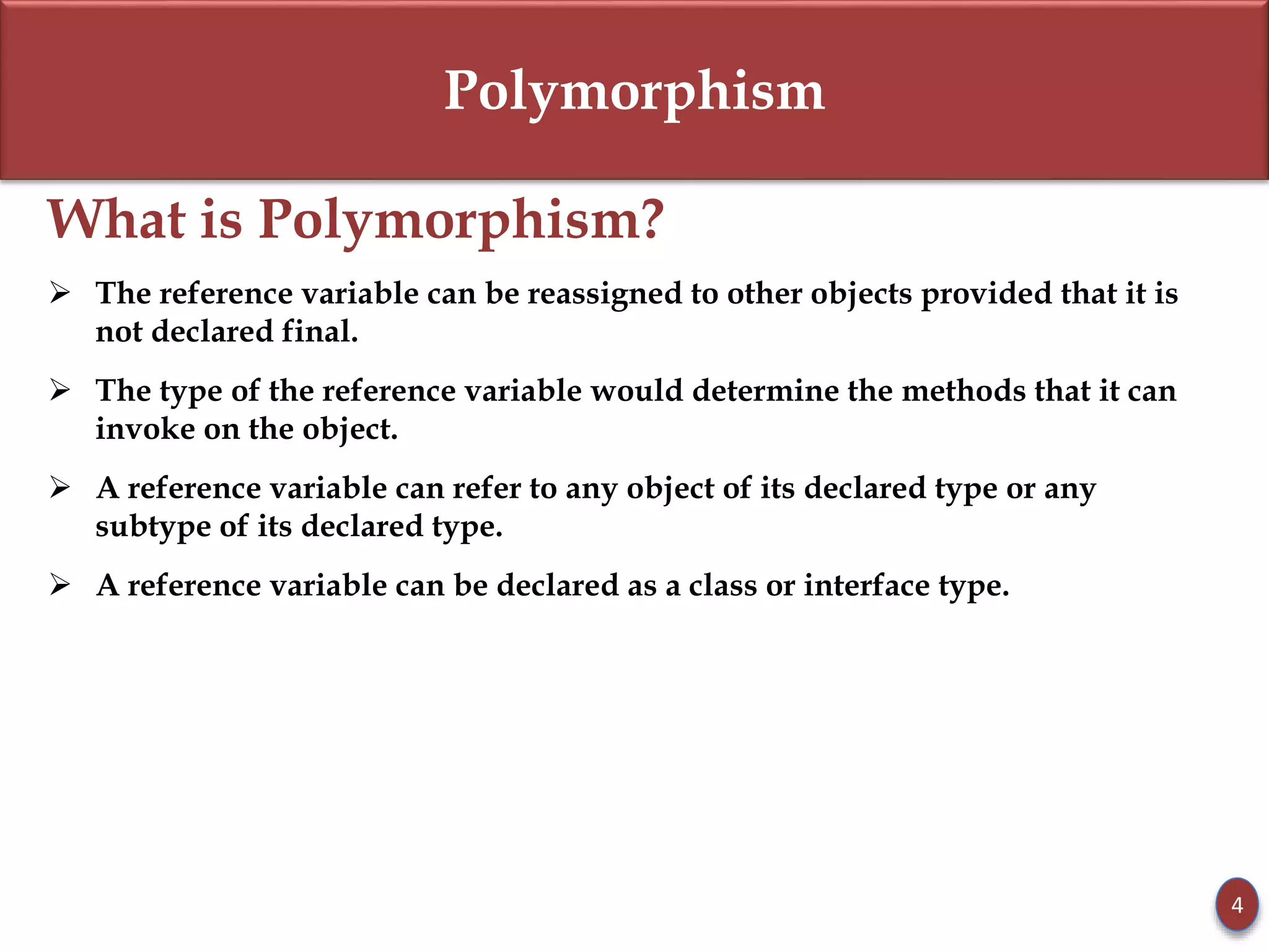 Polymorphism
What is Polymorphism?
 The reference variable can be reassigned to other objects provided that it is
not declared final.
 The type of the reference variable would determine the methods that it can
invoke on the object.
 A reference variable can refer to any object of its declared type or any
subtype of its declared type.
 A reference variable can be declared as a class or interface type.
4
 