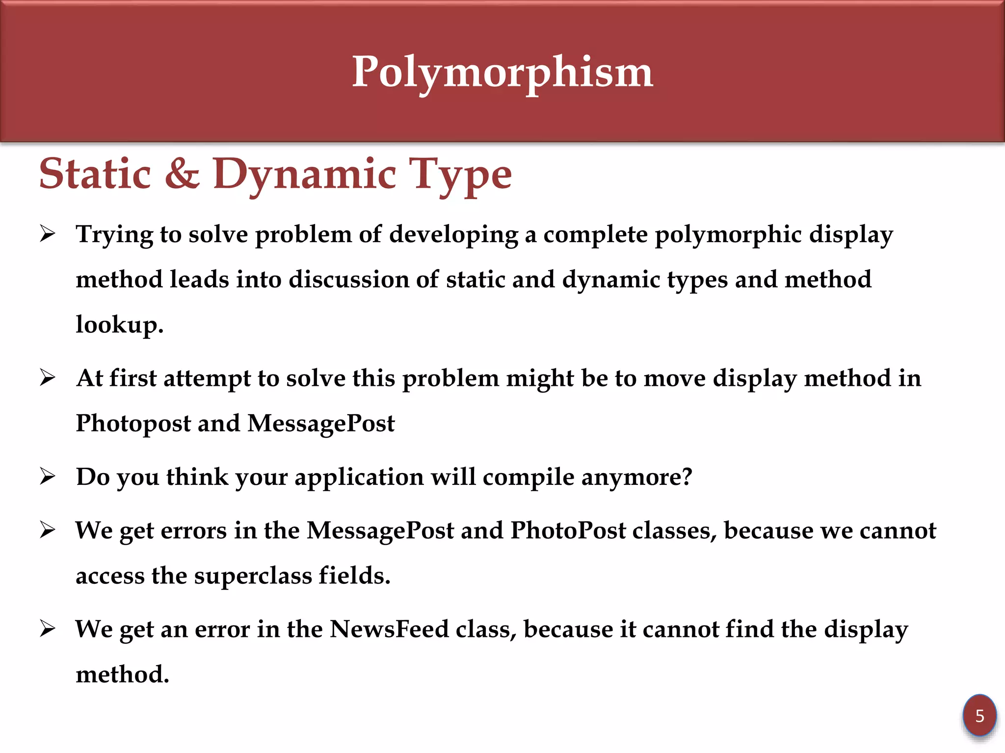 Polymorphism
Static & Dynamic Type
 Trying to solve problem of developing a complete polymorphic display
method leads into discussion of static and dynamic types and method
lookup.
 At first attempt to solve this problem might be to move display method in
Photopost and MessagePost
 Do you think your application will compile anymore?
 We get errors in the MessagePost and PhotoPost classes, because we cannot
access the superclass fields.
 We get an error in the NewsFeed class, because it cannot find the display
method.
5
 