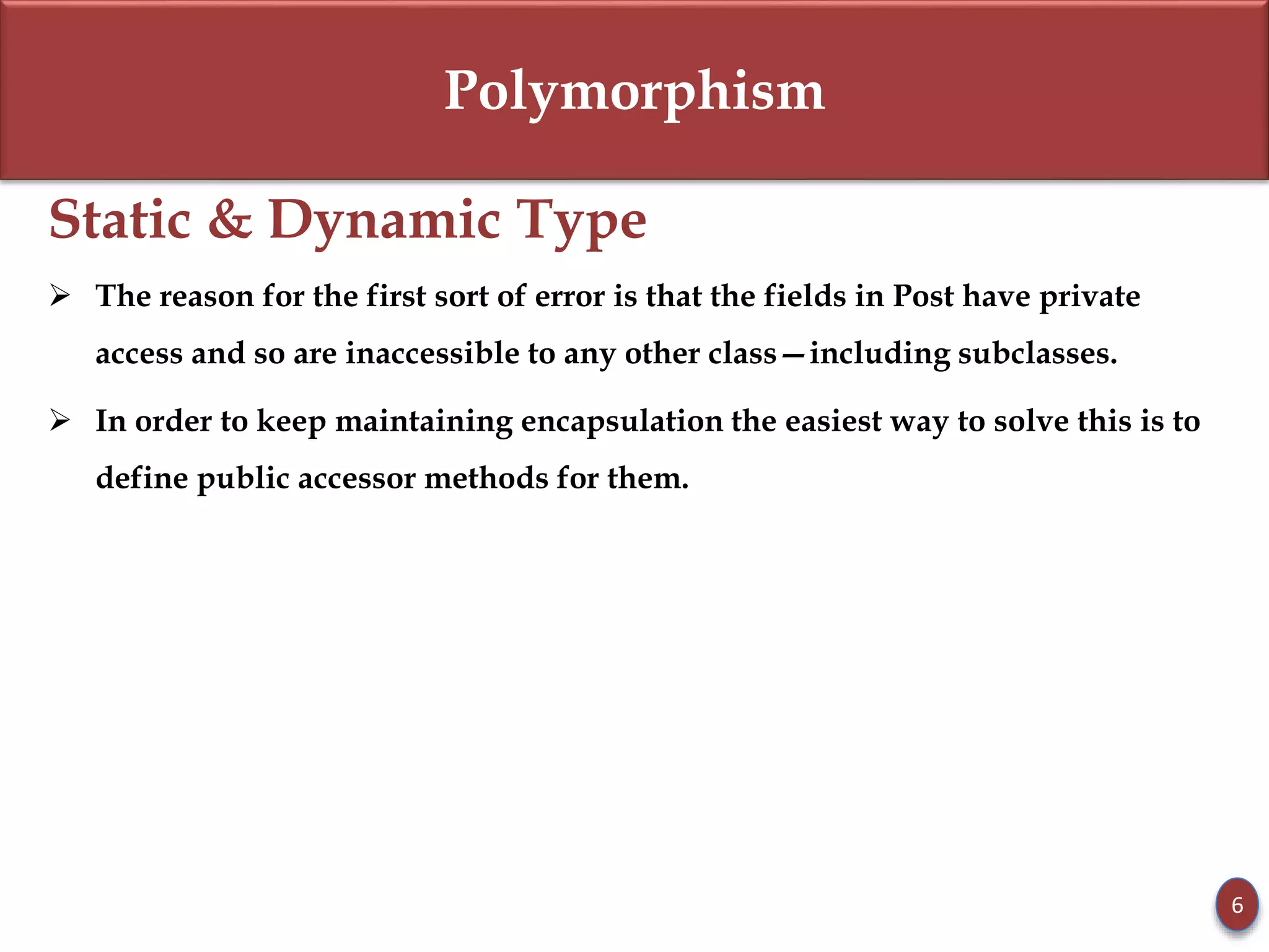 Polymorphism
Static & Dynamic Type
 The reason for the first sort of error is that the fields in Post have private
access and so are inaccessible to any other class—including subclasses.
 In order to keep maintaining encapsulation the easiest way to solve this is to
define public accessor methods for them.
6
 