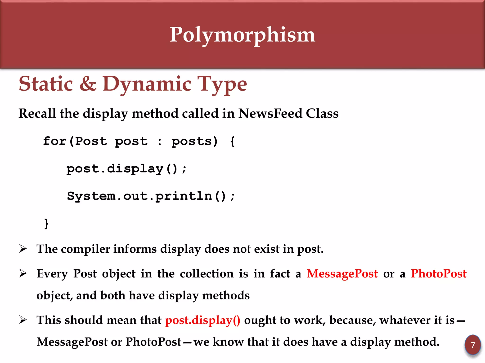 Polymorphism
Static & Dynamic Type
Recall the display method called in NewsFeed Class
for(Post post : posts) {
post.display();
System.out.println();
}
 The compiler informs display does not exist in post.
 Every Post object in the collection is in fact a MessagePost or a PhotoPost
object, and both have display methods
 This should mean that post.display() ought to work, because, whatever it is—
MessagePost or PhotoPost—we know that it does have a display method. 7
 