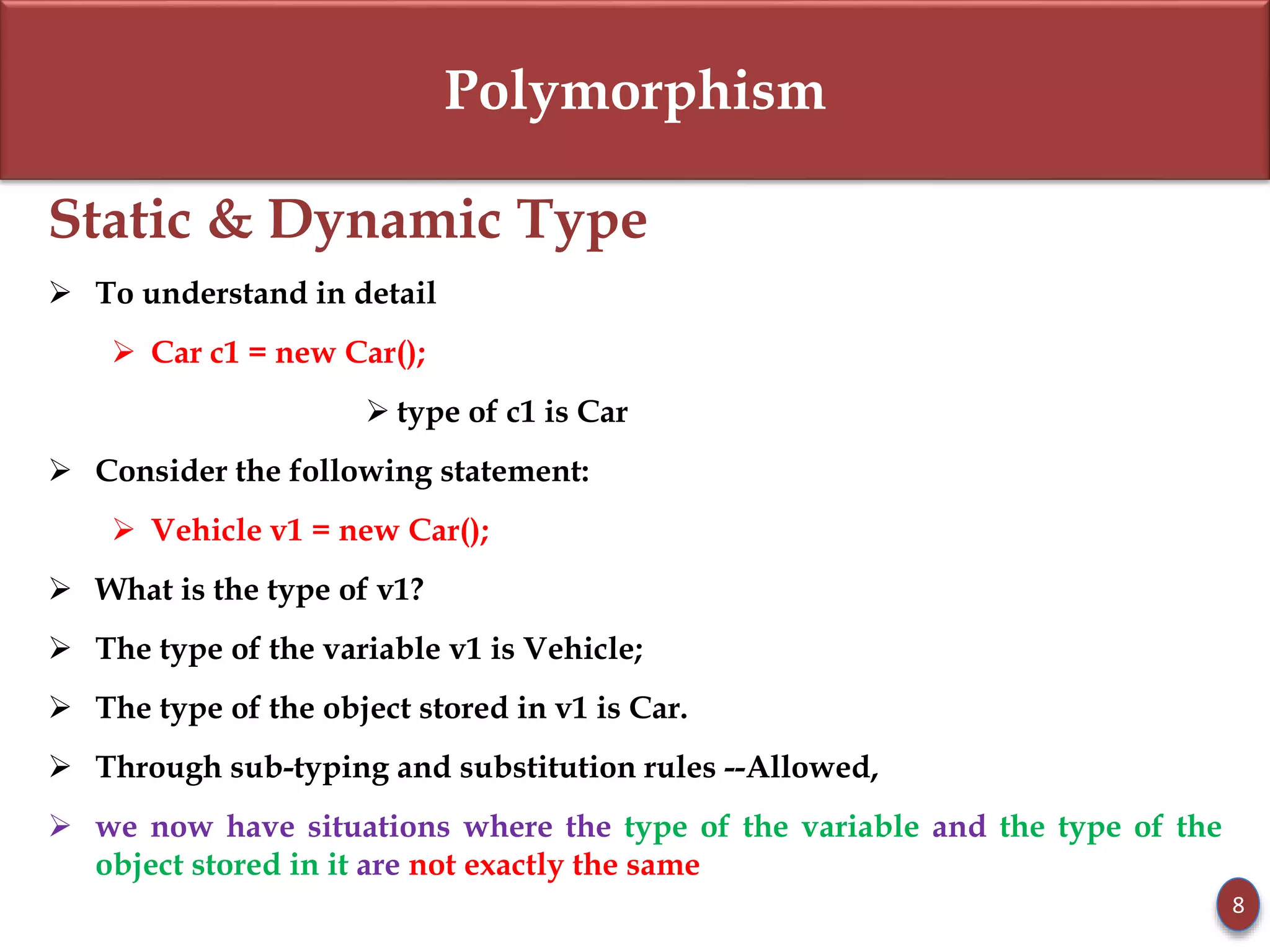Polymorphism
Static & Dynamic Type
 To understand in detail
 Car c1 = new Car();
 type of c1 is Car
 Consider the following statement:
 Vehicle v1 = new Car();
 What is the type of v1?
 The type of the variable v1 is Vehicle;
 The type of the object stored in v1 is Car.
 Through sub-typing and substitution rules --Allowed,
 we now have situations where the type of the variable and the type of the
object stored in it are not exactly the same
8
 
