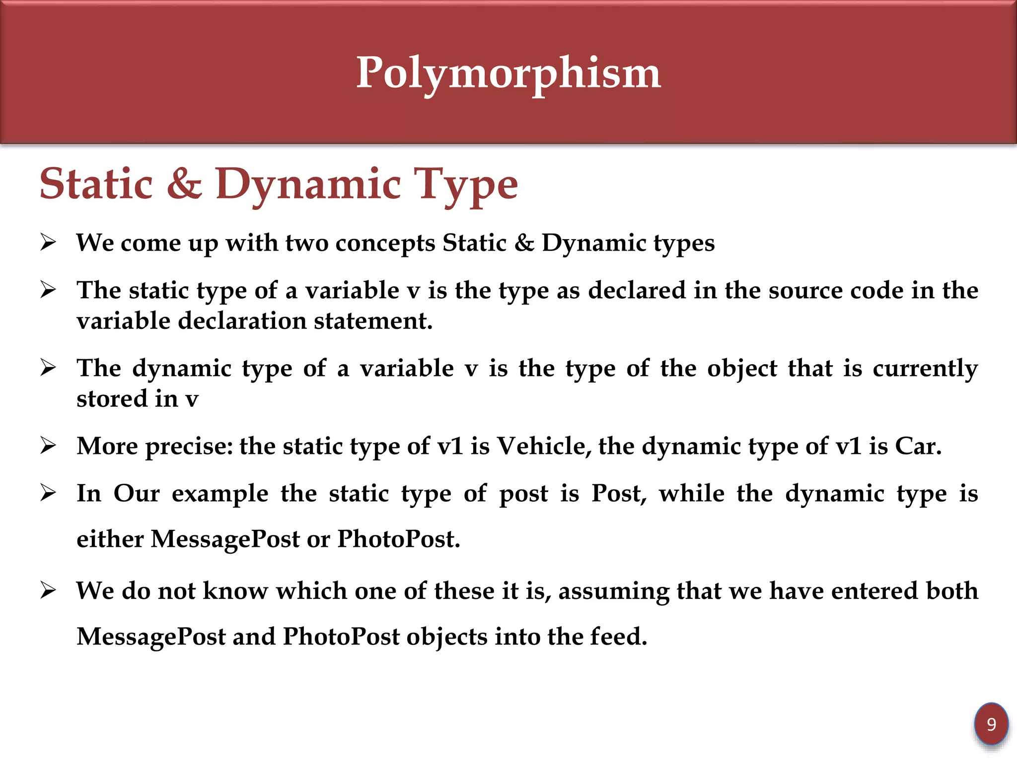 Polymorphism
Static & Dynamic Type
 We come up with two concepts Static & Dynamic types
 The static type of a variable v is the type as declared in the source code in the
variable declaration statement.
 The dynamic type of a variable v is the type of the object that is currently
stored in v
 More precise: the static type of v1 is Vehicle, the dynamic type of v1 is Car.
 In Our example the static type of post is Post, while the dynamic type is
either MessagePost or PhotoPost.
 We do not know which one of these it is, assuming that we have entered both
MessagePost and PhotoPost objects into the feed.
9
 