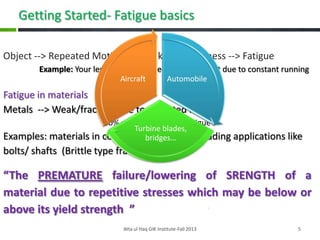 Getting Started- Fatigue basics
Object --> Repeated Motion--> Weakness/tiredness --> Fatigue
Example: Your legs/ muscles decrease in output due to constant running
Aircraft

Automobile

Fatigue in materials
Metals --> Weak/fracture due to repeated loading
90% service failure  Fatigue

Turbine blades,
Examples: materials in continuous loading-unloading applications like
bridges…

bolts/ shafts (Brittle type fracture—why?)

“The PREMATURE failure/lowering of SRENGTH of a
material due to repetitive stresses which may be below or
above its yield strength ”
Atta ul Haq GIK Institute-Fall 2013

5

 