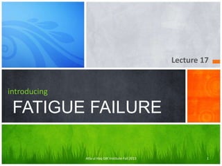 Lecture 17

introducing

FATIGUE FAILURE
Atta ul Haq GIK Institute-Fall 2013

1

 