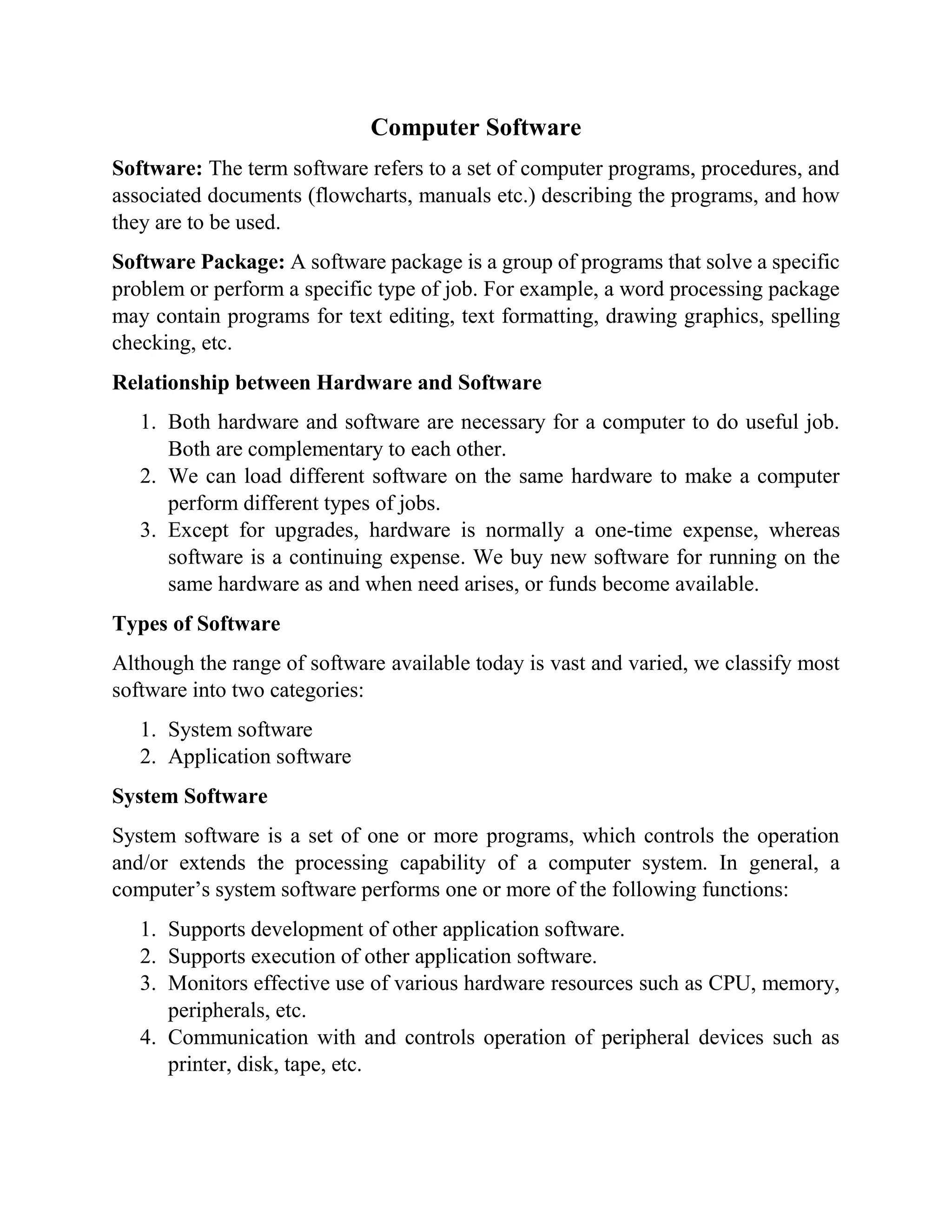 Computer Software
Software: The term software refers to a set of computer programs, procedures, and
associated documents (flowcharts, manuals etc.) describing the programs, and how
they are to be used.
Software Package: A software package is a group of programs that solve a specific
problem or perform a specific type of job. For example, a word processing package
may contain programs for text editing, text formatting, drawing graphics, spelling
checking, etc.
Relationship between Hardware and Software
1. Both hardware and software are necessary for a computer to do useful job.
Both are complementary to each other.
2. We can load different software on the same hardware to make a computer
perform different types of jobs.
3. Except for upgrades, hardware is normally a one-time expense, whereas
software is a continuing expense. We buy new software for running on the
same hardware as and when need arises, or funds become available.
Types of Software
Although the range of software available today is vast and varied, we classify most
software into two categories:
1. System software
2. Application software
System Software
System software is a set of one or more programs, which controls the operation
and/or extends the processing capability of a computer system. In general, a
computer’s system software performs one or more of the following functions:
1. Supports development of other application software.
2. Supports execution of other application software.
3. Monitors effective use of various hardware resources such as CPU, memory,
peripherals, etc.
4. Communication with and controls operation of peripheral devices such as
printer, disk, tape, etc.
 