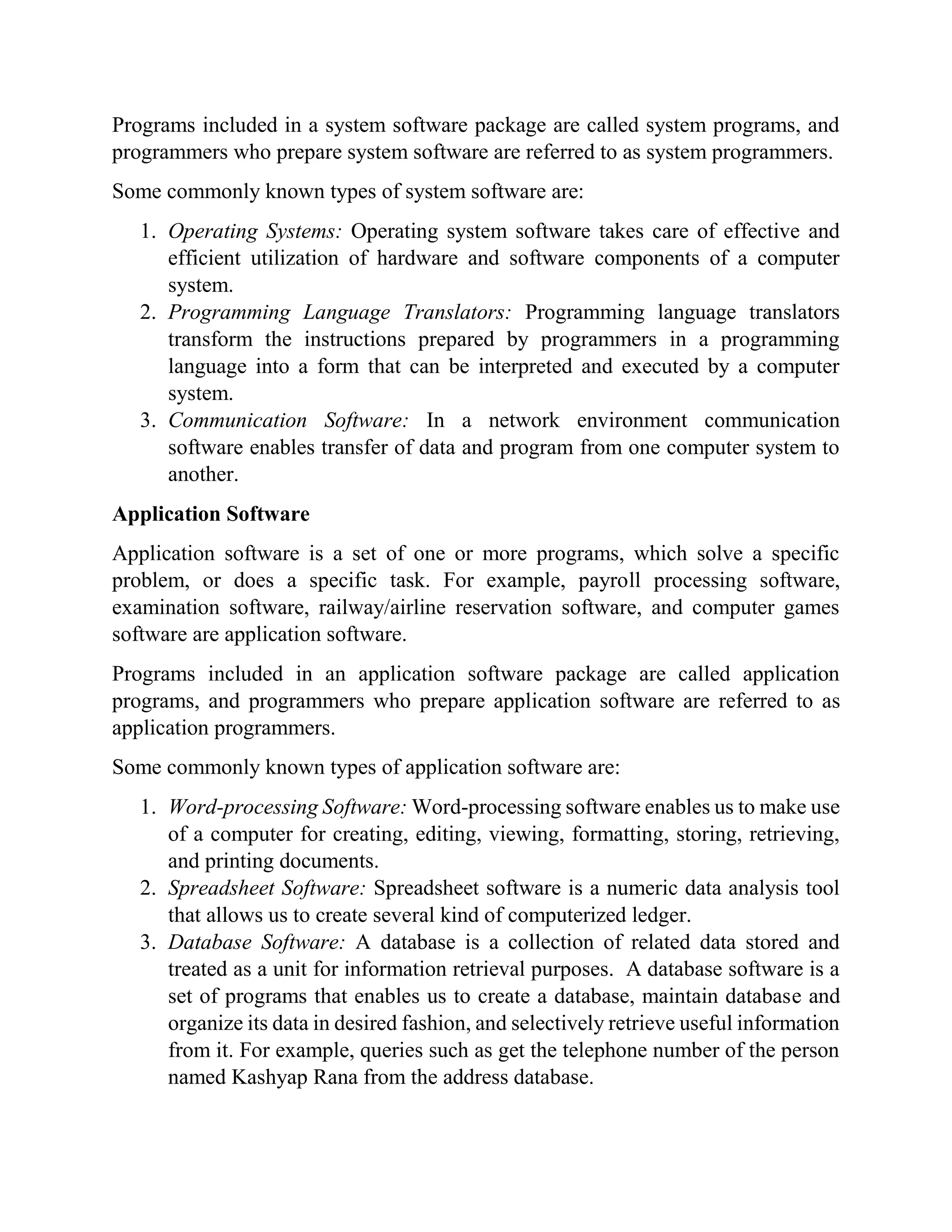 Programs included in a system software package are called system programs, and
programmers who prepare system software are referred to as system programmers.
Some commonly known types of system software are:
1. Operating Systems: Operating system software takes care of effective and
efficient utilization of hardware and software components of a computer
system.
2. Programming Language Translators: Programming language translators
transform the instructions prepared by programmers in a programming
language into a form that can be interpreted and executed by a computer
system.
3. Communication Software: In a network environment communication
software enables transfer of data and program from one computer system to
another.
Application Software
Application software is a set of one or more programs, which solve a specific
problem, or does a specific task. For example, payroll processing software,
examination software, railway/airline reservation software, and computer games
software are application software.
Programs included in an application software package are called application
programs, and programmers who prepare application software are referred to as
application programmers.
Some commonly known types of application software are:
1. Word-processing Software: Word-processing software enables us to make use
of a computer for creating, editing, viewing, formatting, storing, retrieving,
and printing documents.
2. Spreadsheet Software: Spreadsheet software is a numeric data analysis tool
that allows us to create several kind of computerized ledger.
3. Database Software: A database is a collection of related data stored and
treated as a unit for information retrieval purposes. A database software is a
set of programs that enables us to create a database, maintain database and
organize its data in desired fashion, and selectively retrieve useful information
from it. For example, queries such as get the telephone number of the person
named Kashyap Rana from the address database.
 